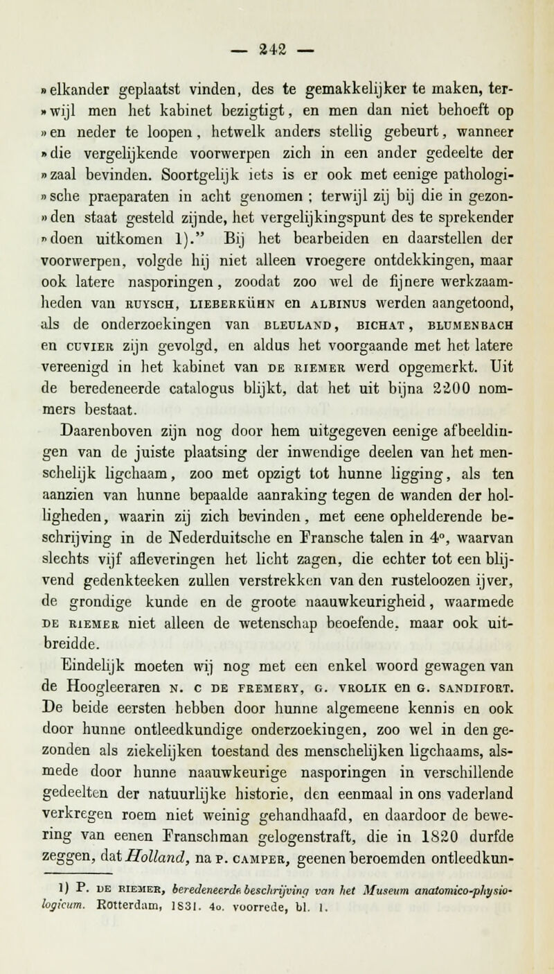 «elkander geplaatst vinden, des te gemakkelijker te maken, ter- »wijl men het kabinet bezigtigt, en men dan niet behoeft op »en neder te loopen, hetwelk anders stellig gebeurt, wanneer »die vergelijkende voorwerpen zich in een ander gedeelte der »zaal bevinden. Soortgelijk iets is er ook met eenige pathologi- »sche praeparaten in acht genomen ; terwijl zij bij die in gezon- »den staat gesteld zijnde, het vergelijkingspunt des te sprekender doen uitkomen 1). Bij het bearbeiden en daarstellen der voorwerpen, volgde hij niet alleen vroegere ontdekkingen, maar ook latere nasporingen, zoodat zoo wel de fijnere werkzaam- lieden van rtjysch, lieberkühn en albinus werden aangetoond, als de onderzoekingen van bleuland, bichat , blumenbach en cüvier zijn gevolgd, en aldus het voorgaande met het latere vereenigd in het kabinet van de riemer werd opgemerkt. Uit de beredeneerde catalogus blijkt, dat het uit bijna 2200 nom- mers bestaat. Daarenboven zijn nog door hem uitgegeven eenige afbeeldin- gen van de juiste plaatsing der inwendige deelen van het men- schelijk ligchaam, zoo met opzigt tot hunne ligging, als ten aanzien van hunne bepaalde aanraking tegen de wanden der hol- ligheden, waarin zij zich bevinden, met eene ophelderende be- schrijving in de Nederduitsche en Pransche talen in 4°, waarvan slechts vijf afleveringen het licht zagen, die echter tot een blij- vend gedenkteeken zullen verstrekken vanden rusteloozen ijver, de grondige kunde en de groote naauwkeurigheid, waarmede de riemer niet alleen de wetenschap beoefende, maar ook uit- breidde. Eindelijk moeten wij nog met een enkel woord gewagen van de Hoogleeraren n. c de fremery, g. vrolik en g. sandifort. De beide eersten hebben door hunne algemeene kennis en ook door hunne ontleedkundige onderzoekingen, zoo wel in den ge- zonden als ziekelijken toestand des menschelijken ligchaams, als- mede door hunne naauwkeurige nasporingen in verschillende gedeelten der natuurlijke historie, den eenmaal in ons vaderland verkregen roem niet weinig gehandhaafd, en daardoor de bewe- ring van eenen Pranschman gelogenstraft, die in 1820 durfde zeggen, dat Holland, nap. camper, geenen beroemden ontleedkun- 1) P. de riemer, beredeneerde beschrijving van het Museum anaiomico-physio- logicum. Rotterdam, 1831. 4o. voorrede, bl. 1.