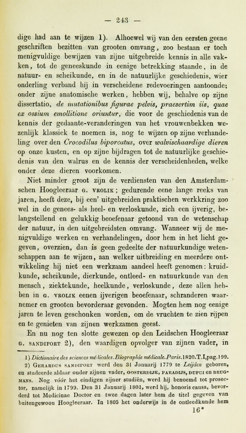 dige had aan te wijzen 1). Alhoewel wij van den eersten geene geschriften bezitten van grooten omvang, zoo bestaan er toch menigvuldige bewijzen van zijne uitgebreide kennis in alle vak- ken , tot de geneeskunde in eenige betrekking staande, in de natuur- en scheikunde, en in de natuurlijke geschiedenis, wier onderling verband hij in verscheidene redevoeringen aantoonde; onder zijne anatomische werken, hebben wij, behalve op zijne dissertatio, de mutationibus figurae pelvis, praesertim iis, quae ex ossium emollitione oriuntur, die voor de geschiedenis van de kennis der gedaante-veranderingen van het vrouwenbekken we- zenlijk klassiek te noemen is, nog te wijzen op zijne verhande- ling over den Crocodilus biporcutus, over walvischaardige dieren op onze kusten, en op zijne bijdragen tot de natuurlijke geschie- denis van den walrus en de kennis der verscheidenheden, welke onder deze dieren voorkomen. Niet minder groot zijn de verdiensten van den Amsterdam- schen Hoogleeraar g. vrolik ; gedurende eene lange reeks van jaren, heeft deze, bij een' uitgebreiden praktischen werkkring zoo wel in de genee3- als heel- en verloskunde, zich een ijverig, be- langstellend en gelukkig beoefenaar getoond van de wetenschap der natuur, in den uitgebreidsten omvang. Wanneer wij de me- nigvuldige werken en verhandelingen, door hem in het licht ge- geven, overzien, dan is geen gedeelte der natuurkundige weten- schappen aan te wijzen, aan welker uitbreiding en meerdere ont- wikkeling hij niet een werkzaam aandeel heeft genomen: kruid- kunde, scheikunde, dierkunde, ontleed- en natuurkunde van den mensch, ziektekunde, heelkunde, verloskunde, deze allen heb- ben in g. vrolik eenen ijverigen beoefenaar, schranderen waar- nemer en grooten bevorderaar gevonden. Mogten hem nog eenige jaren te leven geschonken worden, om de vruchten te zien rijpen en te genieten van zijnen werkzamen geest. En nu nog ten slotte gewezen op den Leidschen Hoogleeraar g. sandifort 2), den waardigen opvolger van zijnen vader, in 1) Dictionaire des sciences médicales.Biographie médicale.Paris. 1 S20.T.I,pag. 199. 2) Gerabdüs sandifort -werd den 31 Januarij 1779 te Leijden geboren, en studeerde aldaar onder zijnen vader, oosterdijk, paradijs, düpdi en brug- mans. Nog vóór het eindigen zijner studiën, werd hij benoemd tot prosec- tor, namelijk in 1799. Den 31 Januarij 1801, werd hij, honoris causa, bevor- derd tot Medicinae Doctor en twee dagen later hem de titel gegeven van buitengewoon Hoogleeraar. In 1805 het onderwijs in de ontleedkunde hem 16*