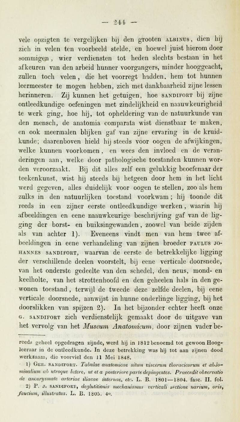 vele opzigten te vergelijken bij den grooten albinus, dien hij zich in velen ten voorbeeld stelde, en hoewel juist hierom door sommigen , wier verdiensten tot heden slechts bestaan in het afkeuren van den arbeid hunner voorgangers, minder hooggeacht, zullen toch velen, die het voorregt hadden, hem tot hunnen leermeester te mogen hebben, zich met dankbaarheid zijne lessen herinneren. Zij kunnen het getuigen, hoe sandifort bij zijne ontleedkundige oefeningen met zindelijkheid en naauwkeurigheid te werk ging, hoe hij, tot opheldering van de natuurkunde van den mensch, de anatomia comparata wist dienstbaar te maken, en ook meermalen blijken gaf van zijne ervaring in de kruid- kunde; daarenboven hield hij steeds voor oogen de afwijkingen, welke kunnen voorkomen , en wees den invloed en de veran- deringen aan, welke door pathologische toestanden kunnen wor- den veroorzaakt. Bij dit alles zelf een gelukkig beoefenaar der teekenkunst, wist hij steeds bij hetgeen door hem in het licht werd gegeven, alles duidelijk voor oogen te stellen, zoo als hem zulks in den natuurlijken toestand voorkwam; hij toonde dit reeds in een zijner eerste ontleedkundige werken, waarin hij afbeeldingen en eene naauwkeurige beschrijving gaf van de lig- ging der borst- en buiksingewanden, zoowel van beide zijden als van achter 1). Eveneens vindt men van hem twee af- beeldingen in eene verhandeling van zijnen broeder padlüs jo- iiannes sandifort, waarvan de eerste de betrekkelijke ligging der verschillende deelen voorstelt, bij eene verticale doorsnede, van het onderste gedeelte van den schedel, den neus, mond- en keelholte, van het strottenhoofd en den geheelen hals in den ge- wonen toestand , terwijl de tweede deze zelfde deelen, bij eene verticale doorsnede, aanwijst in hunne onderlinge ligging, bij het doorslikken van spijzen 2). In het bijzonder echter heeft onze g. sandifort zich verdienstelijk gemaakt door de uitgave van het vervolg van het Museum Anatomicum, door zijnen vader be- reeds geheel opgedragen zijnde, werd hij in 1812 benoemd tot gewoon Hoog- leeraar in de ontleedkunde. In deze betrekking was hij tot aan zijnen dood werkzaam, die voorviel den 11 Mei 1848. 1) Gee. sandifort. Tabulae anatomicae situm viscerum thoracicorum et abJo- minalium ab utroque latere, ut et a posteriore parle depingentes. Praecedit observatio de anturysmate arteriae iliacae internae, etc. L. B. 1801 — 1804. fase. II. fol. 2) P. j. SANDiFOKi, deglutitionis mechanismus verticali sectione narium, oris, fuucium, illuatratus. L. B. 1S05. 4o.