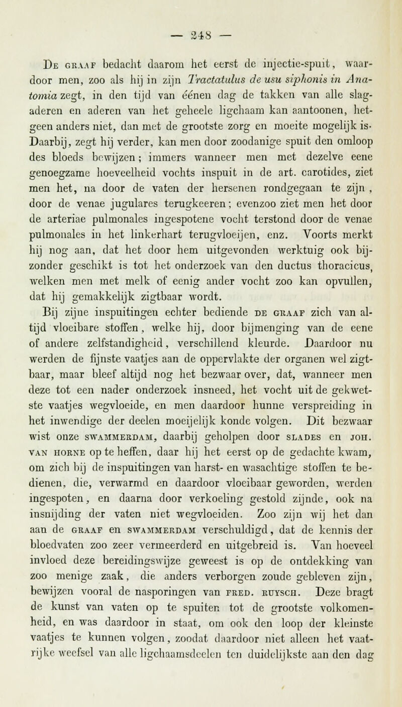 De graat bedacht daarom het eerst de injectie-spuit, waar- door men, zoo als hij in zijn Tractatulus de usu siphonis in Ana- tomia zegt, in den tijd van ééneu dag de takken van alle slag- aderen en aderen van het geheele ligchaam kan aantoonen, het- geen anders niet, dan met de grootste zorg en moeite mogelijk is- Daarbij, zegt hij verder, kan men door zoodanige spuit den omloop des bloeds bewijzen; immers wanneer men met dezelve eene genoegzame hoeveelheid vochts inspuit in de art. carotides, ziet men het, na door de vaten der hersenen rondgegaan te zijn , door de venae jugulares terugkeeren; evenzoo ziet men het door de arteriae pulmonales ingespotene vocht terstond door de venae pulmonales in het linkerhart terugvloeijen, enz. Voorts merkt hij nog aan, dat het door hem uitgevonden werktuig ook bij- zonder geschikt is tot het onderzoek van den ductus thoracicus, welken men met melk of eenig ander vocht zoo kan opvullen, dat hij gemakkelijk zigtbaar wordt. Bij zijne inspuitingeu echter bediende de graaf zich van al- tijd vloeibare stoffen, welke hij, door bijmenging van de eene of andere zelfstandigheid, verschillend kleurde. Daardoor nu werden de fijnste vaatjes aan de oppervlakte der organen wel zigt- baar, maar bleef altijd nog het bezwaar over, dat, wanneer men deze tot een nader onderzoek insneed, het vocht uit de gekwet- ste vaatjes wegvloeide, en men daardoor hunne verspreiding in het inwendige der deelen moeijelijk konde volgen. Dit bezwaar wist onze swammerdam, daarbij geholpen door slades en joh. van horne op te heffen, daar hij het eerst op de gedachte kwam, om zich bij de inspuitingen van harst- en wasachtige stoffen te be- dienen, die, verwarmd en daardoor vloeibaar geworden, werden ingespoten, en daarna door verkoeling gestold zijnde, ook na insnijding der vaten niet wegvloeiden. Zoo zijn wij het dan aan de graaf en swammerdam verschuldigd, dat de kennis der bloedvaten zoo zeer vermeerderd en uitgebreid is. Van hoeveel invloed deze bereidingswijze geweest is op de ontdekking van zoo menige zaak, die anders verborgen zoude gebleven zijn, bewijzen vooral de nasporingen van tred. ruysch. Deze bragt de kunst van vaten op te spuiten tot de grootste volkomen- heid, en was daardoor in staat, om ook den loop der kleinste vaatjes te kunnen volgen, zoodat daardoor niet alleen het vaat- rijke weefsel van alle ligchaamsdeelcn ten duidelijkste aan den dag