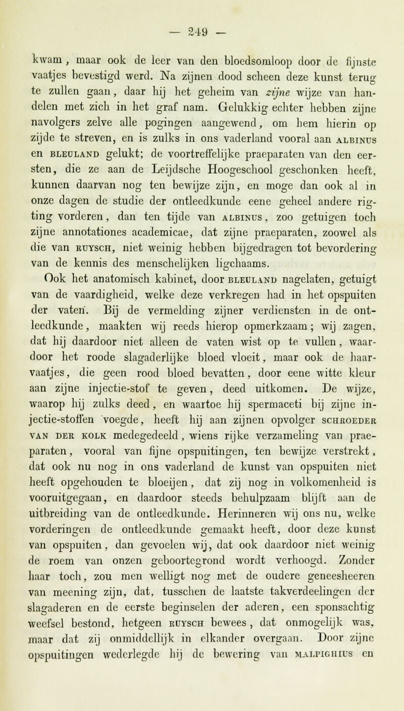kwam, maar ook de leer van den bloedsomloop door de fijnste vaatjes bevestigd werd. Na zijnen dood scheen deze kunst terug te zullen gaan, daar hij het geheim van zijne wijze van han- delen met zich in het graf nam. Gelukkig echter hebben zijne navolgers zelve alle pogingen aangewend, om hem hierin op zijde te streven, en is zulks in ons vaderland vooral aan albinus en bleüland gelukt; de voortreffelijke prar.paraten van den eer- sten, die ze aan de Leijdsche Hoogeschool geschonken heeft, kunnen daarvan nog ten bewijze zijn, en moge dan ook al in onze dagen de studie der ontleedkunde eene geheel andere rig- ting vorderen, dan ten tijde van albinus , zoo getuigen toch zijne annotationes academicae, dat zijne praeparaten, zoowel als die van rüysch, niet weinig hebben bijgedragen tot bevordering van de kennis des menschelijken ligchaams. Ook het anatomisch kabinet, door bleüland nagelaten, getuigt van de vaardigheid, welke deze verkregen had in het opspuiten der vaten'. Bij de vermelding zijner verdiensten in de ont- leedkunde , maakten wij reeds hierop opmerkzaam; wij zagen, dat hij daardoor niet alleen de vaten wist op te vullen, waar- door het roode slagaderlijke bloed vloeit, maar ook de haar- vaatjes , die geen rood bloed bevatten, door eene witte kleur aan zijne injectie-stof te geven, deed uitkomen. De wijze, waarop hij zulks deed, en waartoe hij spermaceti bij zijne in- jectie-stoffen voegde, heeft hij aan zijnen opvolger schroeder van der kolk medegedeeld , wiens rijke verzameling van prae- paraten , vooral van fijne opspuitingen, ten bewijze verstrekt, dat ook nu nog in ons vaderland de kunst van opspuiten niet heeft opgehouden te bloeijen, dat zij nog in volkomenheid is vooruitgegaan, en daardoor steeds behulpzaam blijft aan de uitbreiding van de ontleedkunde. Herinneren wij ons nu, welke vorderingen de ontleedkunde gemaakt heeft, door deze kunst van opspuiten, dan gevoelen wij, dat ook daardoor niet weinig de roem van onzen geboortegrond wrordt verhoogd. Zonder haar toch, zou men welligt nog met de oudere geneesheeren van meening zijn, dat, tusschen de laatste tak verdeelingen der slagaderen en de eerste beginselen der aderen, een sponsachtig weefsel bestond, hetgeen ruysch bewees , dat onmogelijk was, maar dat zij onmiddellijk in elkander overgaan. Door zijne opspuitingen wederlegdc hij de bewering van malpighius en