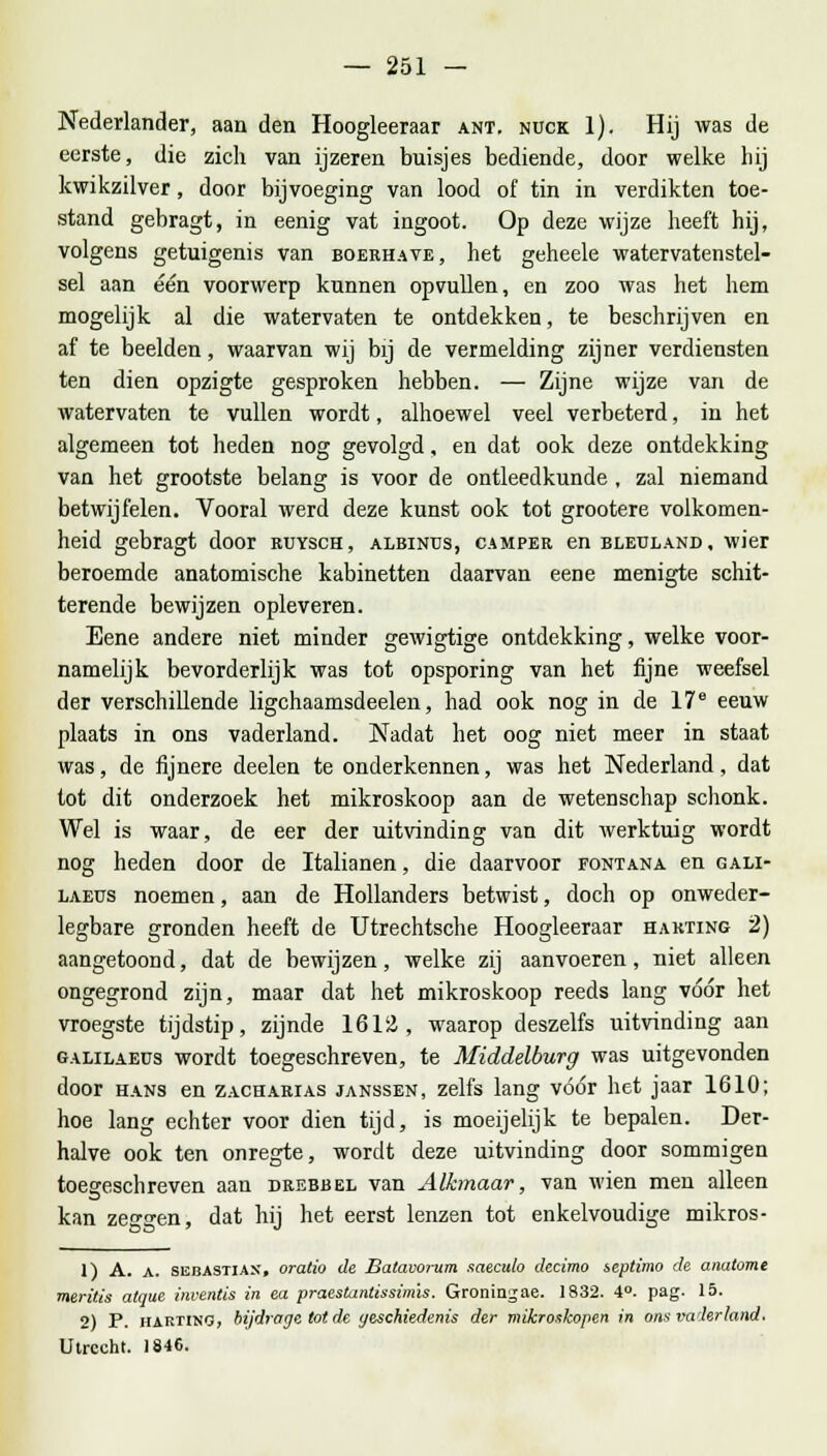 Nederlander, aan den Hoogleeraar ant. ndck 1). Hij was de eerste, die zich van ijzeren buisjes bediende, door welke hij kwikzilver, door bijvoeging van lood of tin in verdikten toe- stand gebragt, in eenig vat ingoot. Op deze wijze heeft hij, volgens getuigenis van boerhave, het geheele watervatenstel- sel aan één voorwerp kunnen opvullen, en zoo was het hem mogelijk al die watervaten te ontdekken, te beschrijven en af te beelden, waarvan wij bij de vermelding zijner verdiensten ten dien opzigte gesproken hebben. — Zijne wijze van de watervaten te vullen wordt, alhoewel veel verbeterd, in het algemeen tot heden nog gevolgd, en dat ook deze ontdekking van het grootste belang is voor de ontleedkunde , zal niemand betwijfelen. Vooral werd deze kunst ook tot grootere volkomen- heid gebragt door ruysch, albinus, camper en bleuland, wier beroemde anatomische kabinetten daarvan eene menigte schit- terende bewijzen opleveren. Eene andere niet minder gewigtige ontdekking, welke voor- namelijk bevorderlijk was tot opsporing van het fijne weefsel der verschillende ligchaamsdeelen, had ook nog in de 17e eeuw plaats in ons vaderland. Nadat het oog niet meer in staat was, de fijnere deelen te onderkennen, was het Nederland, dat tot dit onderzoek het mikroskoop aan de wetenschap schonk. Wel is waar, de eer der uitvinding van dit werktuig wordt nog heden door de Italianen, die daarvoor fontana en gali- laeus noemen, aan de Hollanders betwist, doch op onweder- legbare gronden heeft de Utrechtsche Hoogleeraar hakting 2) aangetoond, dat de bewijzen, welke zij aanvoeren, niet alleen ongegrond zijn, maar dat het mikroskoop reeds lang vóór het vroegste tijdstip, zijnde 1612, waarop deszelfs uitvinding aan galilaeus wordt toegeschreven, te Middelburg was uitgevonden door hans en zacharias janssen, zelfs lang vóór het jaar 1610; hoe lang echter voor dien tijd, is moeijelijk te bepalen. Der- halve ook ten onregte, wordt deze uitvinding door sommigen toegeschreven aan drebbel van Alkmaar, van wien men alleen kan zen-o-en, dat hij het eerst lenzen tot enkelvoudige mikros- 1) A. a. sëhastiax, oratio de Batavorum saeculo decimo septimo de anatome meritis atque inventis in ea praestanlissimis. Groningae. 1832. 4°. pag. 15. 2) P. hartino, bijdrage tot de geschiedenis der mikroskopen in ons vaderland. Utrecht. 1846.