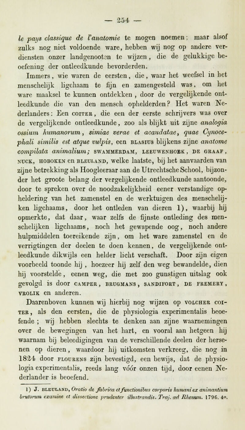 Ie paijs classique de l'anatomie te mogen noemen: maar alsof zulks nog niet voldoende ware, hebben wij nog op andere ver- diensten onzer landgenootsn te wijzen, die de gelukkige be- oefening der ontleedkunde bevorderden. Immers, wie waren de eersten, die, waar liet weefsel in het menschelijk ligchaam te fijn en zamengesteld was, om het ware maaksel te kunnen ontdekken , door de vergelijkende ont- leedkunde die van den mensch ophelderden ? Het waren Ne- derlanders: Een coiter, die een der eerste schrijvers was over de vergelijkende ontleedkunde, zoo als blijkt uit zijne analogia ossium humanorum, simiae verae et acaudatae, quae Cijnoce- phali similis est atque vulpis, een blasius blijkens zijne analome compüala animalium; swammerdam, leeuwenhoek, de graaf, nuck, hoboken en bleui.and, welke laatste, bij het aanvaarden van zijne betrekking als Hoogleeraar aan de Utrechtsche School, bijzon- der het groote belang der vergelijkende ontleedkunde aantoonde, door te spreken over de noodzakelijkheid eener verstandige op- heldering van het zamenstel en de werktuigen des menschelij- ken ligchaams, door het ontleden van dieren 1), waarbij hij opmerkte, dat daar, waar zelfs de fijnste ontleding des men- schelijken ligchaamB, noch het gewapende oog, noch andere hulpmiddelen toereikende zijn, om het ware zamenstel en de verrigtingen der deelen te doen kennen, de vergelijkende ont- leedkunde dikwijls een helder licht verschaft. Door zijn eigen voorbeeld toonde hij , hoezeer hij zelf den weg bewandelde, dien hij voorstelde, eenen weg, die met zoo gunstigen uitslag ook gevolgd is door camper , brugmans , sandifort , de fremery , vrolik en anderen. Daarenboven kunnen wij hierbij nog wijzen op volcher coi- ter, als den eersten, die de physiologia experimentalis beoe- fende ; wij hebben slechts te denken aan zijne waarnemingen over de bewegingen van het hart, en vooral aan hetgeen hij waarnam bij beleedigingen van de verschillende deelen der herse- nen op dieren, waardoor hij uitkomsten verkreeg, die nog in 1824 door flodrens zijn bevestigd, een bewijs, dat de physio- logia experimentalis, reeds lang vóór onzen tijd, door eenen Ne- derlander is beoefend. 1) J. bleuland, Oratio de Jabrina etfunctionibus corporis humaniex animantlum brutorum examine et dissectione prtidenter illustrandis. Tra}, ad Rhenum. 1796. 4«.