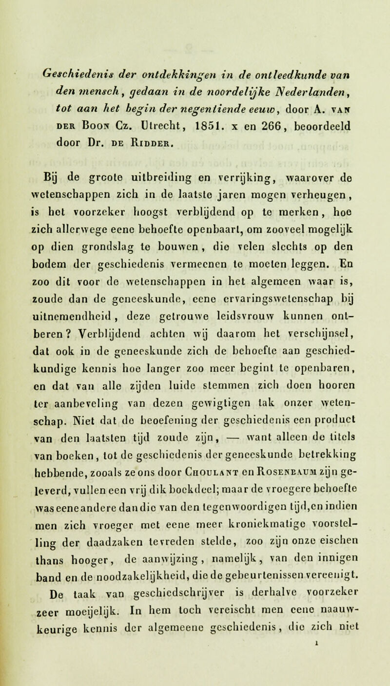 Geschiedenis der ontdekkingen in de ontleedkunde van den mensch, gedaan in de noordelijke Nederlanden, tot aan het begin der negentiende eeuw, door A. vai* der Boon Cz. Utrecht, 1851. x en 266, beoordeeld door Dr. de Ridder. Bij de grcote uitbreiding en verrijking, waarover de wetenschappen zich in de laatste jaren mogen verheugen, is hot voorzeker hoogst verblijdend op te merken, hoo zich allcrwege eeno behoefte openbaart, om zooveel mogelijk op dien grondslag te bouwen, die velen slechts op den bodem der geschiedenis vermecnen te moeten leggen. En zoo dit voor de wetenschappen in het algemeen waar is, zoude dan de geneeskunde, eene crvaringswelenschap bij uitnemendheid, deze getrouwe leidsvrouw kunnen ont- beren? Verblijdend achten wij daarom het verschijnsel, dat ook in de geneeskunde zich de behoefte aan geschied- kundige kennis hoe langer zoo meer begint te openbaren, en dat van alle zijden luide stemmen zich doen hooren ter aanbeveling van dezen gewigtigen tak onzer welen- schap. Niet dat de beoefening der geschiedenis een product van den laatslen tijd zoude zijn, — want alleen do titels van boeken, lot de geschiedenis der geneeskunde betrekking hebbende, zooals ze ons door Choulant en Rosenbaum zijn ge- leverd, vullen een vrij dik boekdeel; maar de vroegere behoefte was eene andere dan dio van den legenwoordigon tijd,en indien men zich vroeger met eene meer kroniekmatigo voorstel- ling der daadzaken tevreden stelde, zoo zijn onze eischen thans hooger, de aanwijzing, namelijk, van den innigen band en de noodzakelijkheid, die de gebeurtenissen vereenigt. De taak van geschiedschrijver is derhalve voorzeker zeer moeijelijk. In hem toch vereischt men eene naauw- keuri^e kennis der algemeeno geschiedenis, dio zich niet