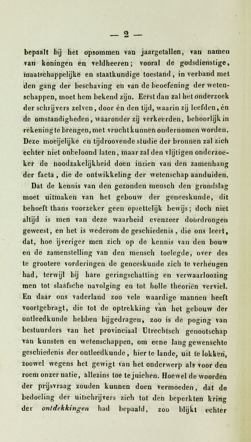 bepaalt bij het opsommen van jaargetallen, van namen van koningen en veldheeren; vooral de godsdienstige, inaatschappelijke en staalkundige toestand, in verband met den gang der beschaving en van de beoefening der weten- schappen, moet hem bekend zijn. Eerst dan zal liet onderzoek der schrijvers zelven, door èn den tijd, waarin zij leefden, en de omstandigheden , waaronder zij verkeerden, behoorlijk in rekeningtebrengen,met vruchtkunncnondernomen worden. Deze moeijelijke en tijdroovende studie der bronnen zal zich echter niet onbeloond laten, maar zal den vlijligen onderzoe- ker de noodzakelijkheid doen inzien van den zamenhang der facta , die de ontwikkeling der wetenschap aanduiden. Dat de kennis van den gezonden mensen den grondslag moet uitmaken van het gebouw der geneeskunde, dit behoeft thans voorzeker geen op/.ettelijk bewijs; doch niet altijd is men van deze waarheid evenzeer doordrongen geweest, en het is wederom de geschiedenis , die ons leert, dat, hoe ijveriger men zich op de kennis van den bouw en de zamenstelling van den mensch toelegde, over des te grootere vorderingen do geneeskunde zich te verheugen had, terwijl bij hare geringschatting en verwaarloozing men tot slaafsche navolging en tot holle theoriën verviel. En daar ons vaderland zoo vele waardige mannen heeft voortgebragt, die tot de optrekking van het gebouw der ontleedkunde hebben bijgedragen, zoo is de poging van bestuurders van het provinciaal Utrechtsch genootschap Tan kunsten en wetenschappen, om eene lang gewenschte geschiedenis der ontleedkunde , hier te lande, uit te lokken, zoowel wegens het gewigt van het onderwerp als voor den roem onzer natie, allezins toe te juichen. Hoewel de woorden der prijsvraag zouden kunnen doen vermoeden, dat de bedoeling der uitschrijvers zich tot den beperkten kring der ontdekkingen had bepaald, zoo blijkt echter