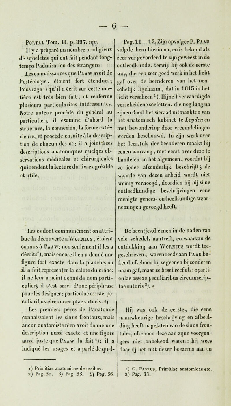 Portal Tom. II. p.397. sqq. 11 y a préparé un nombreprodigieux de sqneletes qui ont fait pendant long- tem ps l'admiration des étrangers. Les connaissances que Pa Aw avoil de 1'ostéologie, éloient fort élendues; I'oiïvrage <) qu'il a écrit sur cetlc riia- tière est tres bien fait, et renferme plusicurs particnlarités inlércssantes. Notre auteur procédé du général au particulier; il examine d'abord la struclure, la connexion. la formc exté- rieure, et procédé ensuitcala descrip- tion de phacun des os: il a joint-a ses descriptions anatomiques quelqes ob- servations médicalcs cl chirurgicales qui rendent la lecturedu livrc agréable et utile. I,cs os donl commnuément on atlri- buc la découverlea Wokmids, étoient connus a Paaw; non seulement il les a décrits5), maisencore il en a donné unc figuie fort exacte dans la plancbe, on il a faitreprésenler la caloledu cranc: il ne leur a point donné de nom parti- culier; il s'cst servi d'une périplirase pour les designer: particulac osscrte, pe- culiaribus circumscriplacsuluris. 3) Les premiers péres de l'analomie connaissoient les sinus fronlaux; mais aucun anatomiste n'cn avoit donné une descriplion aussi exacte et une figure aussi jusle que Paaw la fait1); il a indiqué les usages et a parlé dequel- Pag. 11 —13.Zijn opvolger P. Paau volgde hem hierin na, en is bekend als zeer ver gevorderd te zijn geweest in de ontleedkunde, terwijl hij ook de eerste was, die cen zeer goed werk in het licht f>al'over de beenderen van hetmen- schelijk ligehaam, dat in 1615 in het licht verscheen'). Hij zelfvervaardigde verscheidene scclctlcn. die nog lang na zijnen dood het sieraad uitmaakten van het Anatomisch kabinet leLcyrlenen met bewondering door vreemdelingen werden beschouwd. In zijn werk over het leerstuk der beenderen maakt hij eenen aanvang, met eerst over deze te handelen in het algemeen, voordat hij ze ieder afzonderlijk beschrijft; de waarde van dezen arbeid wordt niet weinig verhoogd, doordien hij bij zijne ontlecdkundige beschrijvingen eene menigte genees- en heelkundige waar- nemingen gevoegd beeft. Dcbeentjcs.dicmen in de naden van vele schedels aanlrcft, en waarvan de ontdekking aan WoRMIUS wordt toe- geschreven, waren reeds aan Pa AD be- kend,ofschoon hij zegecnen bijzonderen naam gaf, maar ze beschreef als: «parli- culae osseac peculiaribus circumserip- taesuluris2). ■> Hij was ook de eerste, die eene naauwkeurige beschrijving en afbeel- ding heeft nagelaten van de sinus fron- talcs, ofschoon deze aan zijne voorgan- gers niet onbekend waren : hij wees daarbij het nut dezer boezems aan en j) Primitiae anatoraicae de ossibos. 2) Pag.3i. 3) Pag. 33. 4) Pag. 36. j) G. Pavius, Primiliae anatomicae etc. 2) Pag. 33.