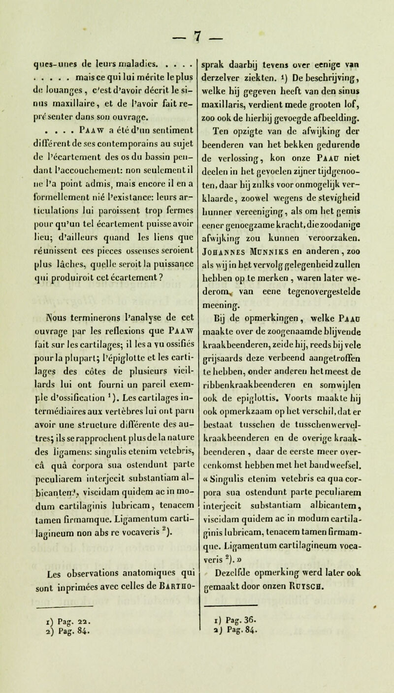 ques-uues de leurs maladlcs maiscequi lui mérite Ie plus üV louanges , c'est d'avoir décrit Ie si- nus maxillaire, et de l'avoir fait re- présenter dans son ouvragc. .... Paaw a étéd'un sentiment différent de ses contemporains au sujet de 1'écartement des os du bassin pen- dant 1'accouchcment: non sculcmentil nu 1'a point admis, mais encore il en a Ibrmcllcmcnt nié 1'existance: leurs ar- liculalions lui paroissent trop fermes pourqu'un tel écarlement puisseavoir lieu; d'ailleurs quand les liens que réunissent ces pieces osscusesseroient plus laches, quelle seroit la puissance qui produiroit cetécartement? Nous terminerons 1'analyse de eet ouvrage par les reflcxions que Paaw fait sur les cartilagcs; il lesa vuossifiés pour Ia plupart; I'épigloltc et les carti- lages des cötes de plusicurs vieil- lards lui ont fourni un pareil exem- ple d'ossification '). Les cartilagcs in- termédiairesaux verlèbrcs lui out pain avoir une structure différente desau- tres; ils se rapproclienl plus de la nature des ligamens: singulisctenim vctebris, ca qua corpora sua ostendunt parle peculiarem interjecit subslantiam al- bicanterr.';. viscidam quidem ac in mo- dum cartilaginis lubricam, tenacem tarnen firmamque. Ligamentum carti- lagineum non abs re vocavcris 2). Les observations anatomiques qui sont inprimées avcc celles de Bartho- i) Pag. 22. 2) Pag. 84. sprak daarbij tevens over eenige van derzelver ziekten. ') De beschrijving, welke hij gegeven heeft van den sinus maxiilaris, verdient mede grooten lof, zoo ook de hierbij gevoegde afbeelding. Ten opzigte van de afwijking der beenderen van het bekken gedurende de verlossing, kon onze Paap niet dcclcn in het gevoelen zijner tijdgenoo- ten.daar hij zulks voor onmogelijk ver- klaarde, zoowel wegens de stevigheid hunner verceniging, als om het gemis eener genoegzame kracht.diezoodanige afwijking zou kunnen veroorzaken. JOHANNES MüNKlKS en anderen , zoo als wij in het vervolg gelegenheid zullen hebben op te merken , waren later we- derom, van eene tegenovergestelde meening. Bij de opmerkingen, welke Paad maakte over de zoogenaamde blijvende kraakbeenderen, zeide hij, reeds bij vele grijsaards deze verbeend aangetroffen te hebben, onder anderen hetmeest de ribbenkraakbeenderen en somwijlen ook de epiglottis. Voorts maakte hij ook opmerkzaam opliet verschil,dat er bestaat tiisscben de tussclicnwcrvel- kraakbeenderen en de overige kraak- beenderen , daar de eerste meer over- eenkomst hebben met het bandweefsel. «Singulis etenim vetebris ea qua cor- pora sua ostendunt parte peculiarem interjecit substantiam albicantem, viscidam quidem ac in modum cartila- ginis lubricam, tenacem tarnen Grmam- qne. Ligamentum cartilagineum voca- veris 2).» Dezelfde opmerking werd later ook gemaakt door onzen RüTSCH. i) Pag. 36. a) Pag.84-