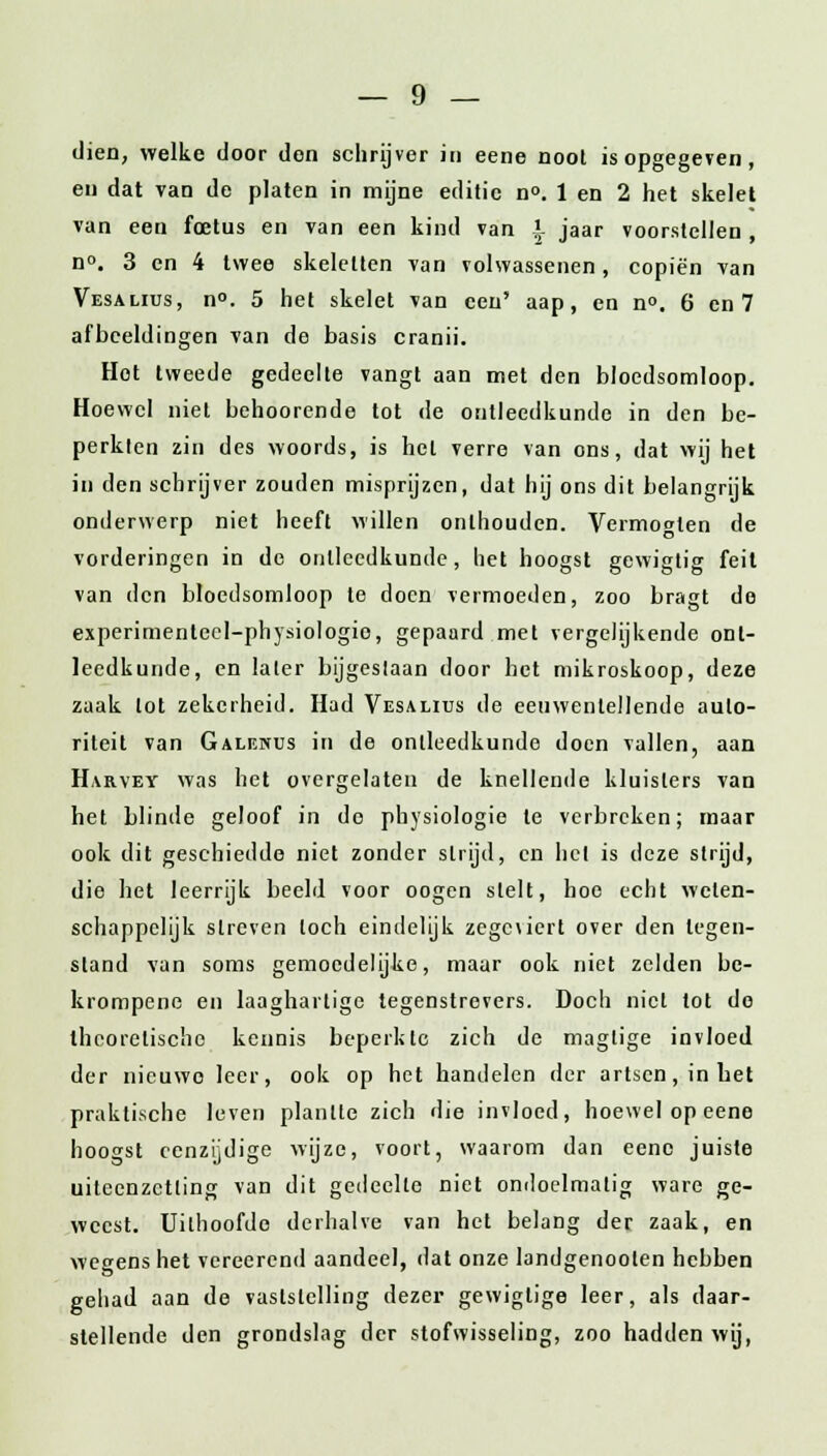 dien, welke door don schrijver in eene noot is opgegeven, eu dat van de platen in mijne editie n°. 1 en 2 het skelet van een foetus en van een kind van -'- jaar voorstellen, n°. 3 en 4 twee skeletten van volwassenen, copiën van Vesalius, n°. 5 het skelet van een' aap, en n°. 6 en 7 afbeeldingen van de basis cranii. Hot tweede gedeelte vangt aan met den bloedsomloop. Hoewel niet behoorende tot de ontleedkunde in den be- perkten zin des woords, is het verre van ons, dat wij het in den schrijver zouden misprijzen, dat hij ons dit belangrijk onderwerp niet heeft willen onthouden. Vermogten de vorderingen in de ontleedkunde, het hoogst gewigtig feit van den bloedsomloop te doen vermoeden, zoo bragt de experimentecl-physiologio, gepaard met vergelijkende ont- leedkunde, en later bijgestaan door het mikroskoop, deze zaak lot zekerheid. Had Vesalius de eeuwenlellende auto- riteit van Galf.nus in de ontleedkunde doen vallen, aan Harvey was het overgelaten de knellende kluisters van het blinde geloof in de physiologie te verbreken; maar ook dit geschiedde niet zonder strijd, en het is deze strijd, die het leerrijk beeld voor oogen stelt, hoe echt weten- schappelijk streven toch eindelijk zegewert over den legen- stand van soms gemoedelijke, maar ook niet zelden be- krompene en laaghartige tegenstrevers. Doch niet tot do theoretische kennis beperkte zich de maglige invloed der nieuwe leer, ook op het handelen der artsen, in het praktische leven plantte zich die invloed, hoewel op eene hoogst eenzijdige wijze, voort, waarom dan eene juiste uiteenzetting van dit gedeelte niet ondoelmatig ware ge- weest. Uithoofde derhalve van het belaDg der zaak, en wegens het vereerend aandeel, dat onze landgenoolen hebben gehad aan de vaststelling dezer gewiglige leer, als daar- stellende den grondslag der stofwisseling, zoo hadden wij,