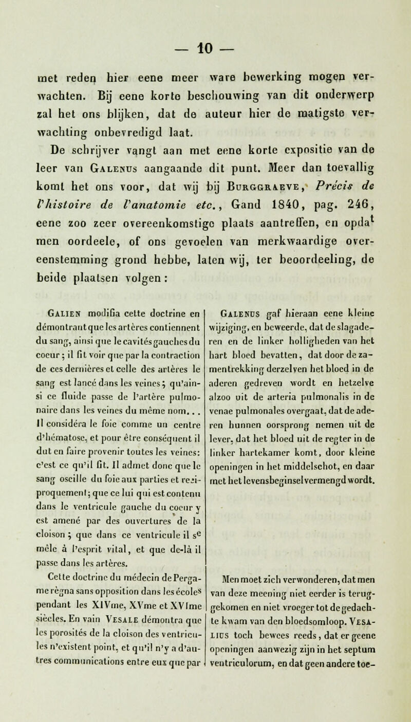 met reden hier eene meer ware bewerking mogen ver- wachten. Bij eene korte beschouwing van dit onderwerp zal het ons blijken, dat de auteur hier de matigste ver- wachting onbevredigd Iaat. De schrijver vangt aan met eene korte expositie van de leer van Galenus aangaande dit punt. Meer dan toevallig komt het ons voor, dat wij bij Burggraeve, Précis de Vhistoire de Vanatomie etc, Gand 1840, pag. 246, eene zoo zeer overeenkomstige plaats aantreffen, en opda* men oordeele, of ons gevoelen van merkwaardige over- eenstemming grond hebbe, laten wij, ter beoordeeling, de beide plaatsen volgen: Galien moJiGa cette doctrine en démontrant que les artères conliennent du sang, ainsique lecavitésgauchesdu coeur; 11 fil voir que par la contraclion de cesdernièreselcelle des artères Ie sang est lancé dans les veincs; qu'ain- si ce fluïde passé de 1'arlère pulmo- naire dans les veincs du même nom.. . 11 considéra Ie foie comme un centre d'liématose, et pour êtrc conséquent il dut en faire provenir toutes les veincs: c'cst ce qn'il Ut. Il admet donc quelc sang oscille du foicaus parties et re;i- proquemenl; que ce lui qui est conlenu dans lc venlricule ganche du coeur y est amené par des ouvertures de Ia cloison ; que dans ce ventricule il sc mèle a l'esprit vilal, et que de-la il passé dans les artères. Cette doctrine du médecin dePerua- me règna sans opposilion dans les écoles pendant les XlVme, XVme et XVIme siècles. En vain Vesaie démontra que les porosités de la cloison des ventricu- les n'existent point, etqu'il n'yad'au- tres Communications entre cux que par Galenus gaf hieraan eene kleine wijziging, en beweerde, dat de slagade- ren en de linker holligheden van het hart bloed bevatten, dat door de sa- mentrekking derzelven het bloed in de aderen gedreven wordt en hetzelve alzoo uit de arteria pulmonalis in de vcnae pulmonales overgaat, dat de ade- ren hunnen oorsprong nemen uil de lever, dat het bloed uit de regter in de linker hartekamer komt, door kleine openingen in bet middelschot, en daar met het levensbeginsel vermengd wordt. Men moet zich verwonderen, dat men van deze meening niet eerder is terug- gekomen en niet vroeger tot de gedach- te kwam van den bloedsomloop. Vesa- iids toch bewees reeds, dat er gcenc openingen aanwezig zijn in het septum ventriculorum, en dat geen andere toe-