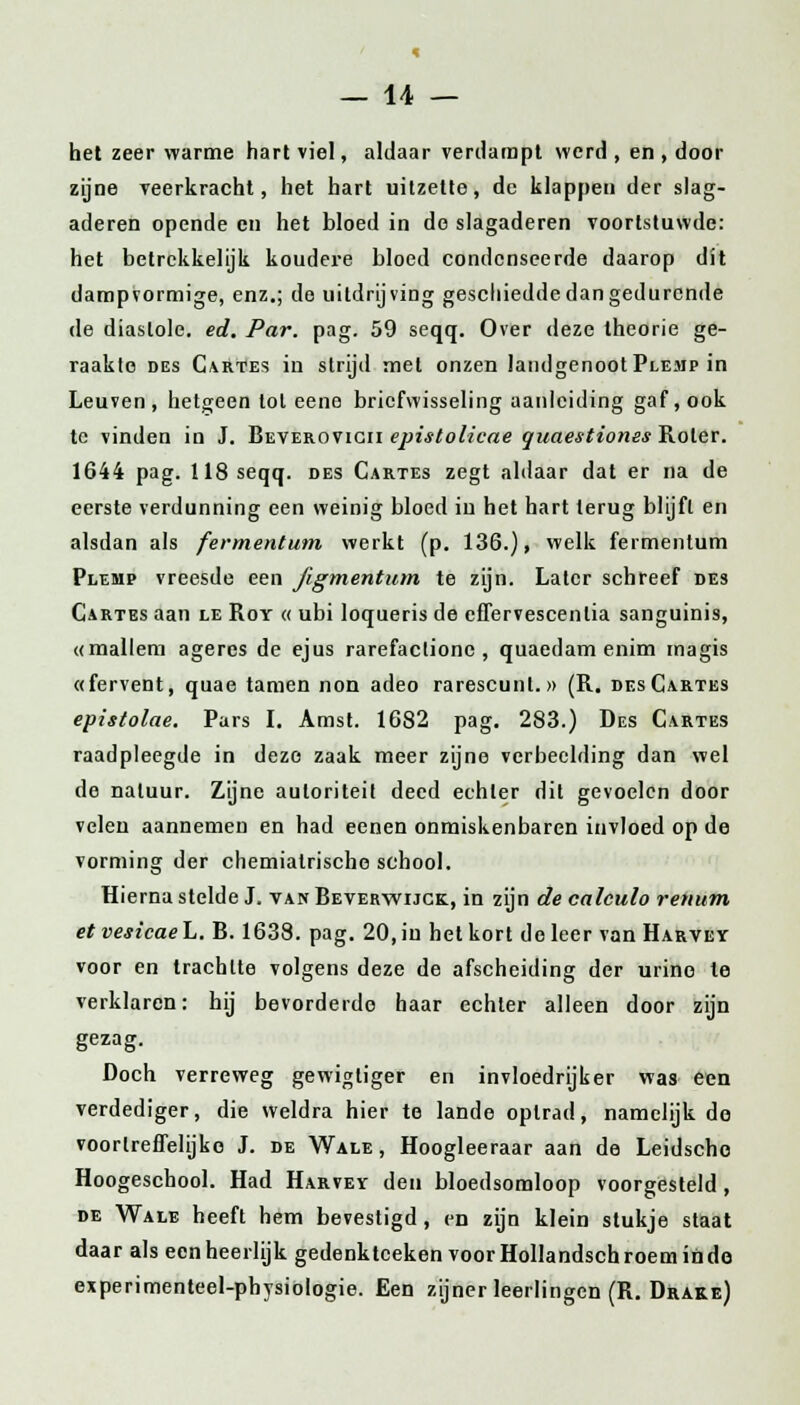 het zeer warme hart viel, aldaar verdampt werd , en , door zijne veerkracht, het hart uitzette, de klappen der slag- aderen opende en het bloed in de slagaderen voortstuwde: het betrekkelijk koudere bloed condenseerde daarop dit dampvormige, enz.; de uitdrijving geschiedde dan gedurende de diastole, ed. Par. pag. 59 seqq. Over deze theorie ge- raakte des Cartes in strijd met onzen landgenoot Plemp in Leuven, hetgeen tol eene briefwisseling aanleiding gaf, ook te vinden in J. Beverovicii epistolicae quaestiones Roler. 1644 pag. 118 seqq. des Cartes zegt aldaar dat er na de eerste verdunning een weinig bloed iu het hart terug blijft en alsdan als fermentum werkt (p. 136.), welk fermentum Plemp vreesde een figmentum te zijn. Later schreef des Cartes aan le Roy « ubi loqueris de cffervescenlia sanguinis, «mallem ageres de ejus rarefactionc , quaedam enim magis «fervent, quae tarnen non adeo rarescunt.» (R. des Cartes epistolae. Pars I. Amst. 1682 pag. 283.) Des Cartes raadpleegde in deze zaak meer zijne verbeelding dan wel de natuur. Zijne autoriteit deed echter dit gevoelen door velen aannemen en had eenen onmiskenbaren invloed op de vorming der chemialrische school. Hierna stelde J. van Beverwijck, in zijn de calculo renum et vesicae L. B. 1638. pag. 20, iu het kort do leer van Harvey voor en trachtte volgens deze de afscheiding der urine le verklaren: hij bevorderde haar echter alleen door zijn gezag. Doch verreweg gewigliger en invloedrijker was een verdediger, die weldra hier te lande optrad, namelijk do voortreffelijke J. de Wale , Hoogleeraar aan de Leidscho Hoogeschool. Had Harvey den bloedsomloop voorgesteld , de Wale heeft hem bevestigd, en zijn klein stukje staat daar als een heerlijk gedenktceken voor Hollandsen roem in do experimenteel-pbysiologie. Een zijner leerlingen (R. Drake)