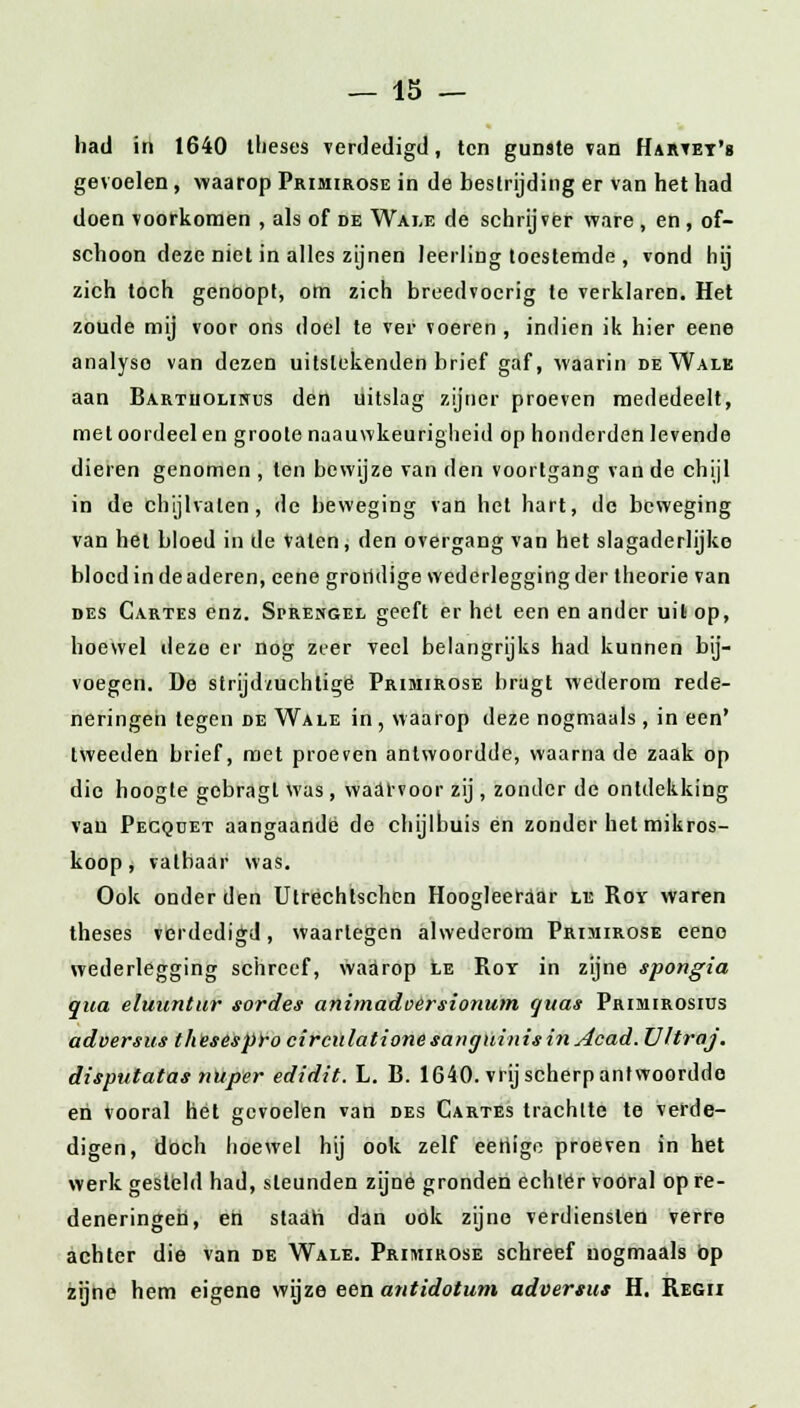 had in 1640 theses verdedigd, ten gunste van Hartet's gevoelen, waarop Primirose in de bestrijding er van het had doen voorkomen , als of de Wale de schrijver ware , en , of- schoon deze niet in alles zijnen leerling toestemde , vond hij zich toch genoopt, om zich breedvoerig te verklaren. Het zoude mij voor ons doel te ver voeren , indien ik hier eene analyse van dezen uitstekenden brief gaf, waarin de Wale aan Bartiioliwus den uitslag zijner proeven mededeelt, met oordeel en groote naauwkeurigheid op honderden levende dieren genomen, ten bewijze van den voortgang van de chijl in de chijlvaten, de beweging van het hart, de beweging van het bloed in de Vaten, den overgang van het slagaderlijke bloed in de aderen, eene grondige wederlegging der theorie van des Gartes enz. Spresgel geeft er het een en ander uit op, hoewel deze er nog zeer veel belangrijks had kunnen bij- voegen. De strijd/uchtigè Primirose hragt wederom rede- neringen tegen de Wale in, waarop deze nogmaals, in een' tweeden brief, met proeven antwoordde, waarna de zaak op die hoogte gobragl was, waarvoor zij , zonder de ontdekking van Pecqdet aangaande de chijlbuis en zonder het mikros- koop, vatbaar was. Ook onder den Utrechtschen Hoogleerdar le Roy waren theses verdedigd, waartegen alwederom Primirose eeno wederlegging schreef, waarop le Roy in zijne spongia qua eluuntur sordes animadoersionum quas Primirosius adoersus thesespro circulationesanguinisinAcad. Vltraj. disputatas nuper edidit. L. B. 1640. vrij scherp antwoordde en vooral hét gevoelen van des Cartes trachtte te verde- digen, doch hoewel hij ook zelf eeliige proeven in het werk gesteld had, steunden zijne gronden echter vooral op re- deneringen, en staan dan ook zijne verdiensten verre achter die van de Wale. Primirose schreef nogmaals op zijne hem eigene wijze een antidotum advertus H. Regii