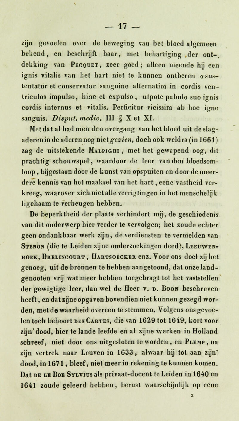 zijn gevoelen over de beweging van bet bloed algemeen bekend, en beschrijft haar, met behartiging ,der ont-, dekking van Pecquet, zeer goed; alleen meende hij een ignis vilalis van het hart niet te kunnen ontberen «sus- tenlatur et conservatur sanguine allernatim in cordis ven- triculos impulso, hinc et expulso , utpote pabulo suo ignis cordis internus et vitalis. Perficitur vicissim ab hoc isme sanguis. Disput, medic. III § X et XI. Metdat al had men den overgang van het bloed uit deslag- aderenin de aderen nog mclgezien, doch ook weldra (in 1661) zag de uitstekende Malpighi , met het gewapend oog, dit prachtig schouwspel, waardoor de leer van den bloedsom- loop, bijgestaan door de kunst van opspuiten en door de meer- dere kennis van het maaksel van het hart, eene vastheid ver- kreeg, waarover zich niet alle verrig tingen in het menschelijk ligchaam te verheugen hebben. De beperktheid der plaats verhindert mij, de geschiedenis van dit onderwerp bier verder te vervolgen; het zoude echter geen ondankbaar werk zijn, de verdiensten te vermelden van Stenon (die te Leiden zijne onderzoekingen deed), Leeuwen- hoek, Drelincourt , Hartsoecker enz. Voor ons doel zij het genoeg, uit de bronnen te hebben aangetoond, dat onzeland- genooten vrij wat meer hebben toegebragt tot het vaststellen der gewiglige leer, dan wel de Heer v. d. Boon beschreven heeft, en dat zijne opga ven bovendien niet kunnen gezegd wor- den, met de waarheid overeen te stemmen. Volgens ons gevoe- len toch behoort des Cartes, die van 1629 tot 1649, kort voor zijn'dood, hier te lande leefde en al zijne werken in Holland schreef, niet door ons uitgesloten te worden , en Plemp , na zijn vertrek naar Leuven in 1633, alwaar hij tol aan zijn' dood, in 1671, bleef, niet meer in rekening te kunnen komen. Dat de le Boe Sylvius als privaat-docent te Leiden in 1640 en 1641 zoude geleerd hebben, berust waarschijnlijk op eene