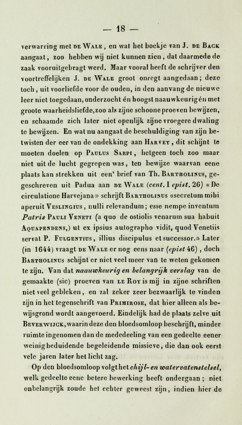 verwarring met de Wale , en wat het boekje van J. de Back aangaat, zoo hebben wij niet kunnen zien , dat daarmede de zaak vooruilgebragt werd. Maar vooral heeft de schrijver den voortreffelijken J. de Wale groot onregtaangedaan; deze toch , uit voorliefde voor de ouden, in den aanvang de nieuwe leer niet toegedaan, onderzocht én hoogst naauwkeurigén met groote waarheidsliefde,zoo als zijne schooneproeven bewijzen, en schaamde zich later niet openlijk zijne vroegere dwaling te bewijzen. En wat nu aangaat de beschuldiging van zijn be- twisten der eer van de ondekking aan Harvey , dit schijnt te moeten doelen op Paulus Sarpi , hetgeen toch zoo maar niet uit de lucht gegrepen was, ten bewijze waarvan eene plaats kan strekken uit een' brief van Th. Bartholinus, ge- geschreven uit Padua aan de Wale (cent. I epist. 26) «De circulationeHarvejana» schrijft Bartholiuus «secretum mihi aperuit Veslingius, nulli relevandum; esse nempe inventum Patris Pauli Veneti (a quo de ostiolis venarum sua habuit Aquapendens,) ut ex ipsius aulographo vidit, quod Venetiis serval P. Fulgehtius , illius discipulus et successor.» Later (in 1644) vraagt de Wale er nog eens naar [epist 46) , doch Bartholinus schijnt er niet veel meer van te weten gekomen te zijn. Van dat naauwkeitrig en helangrijk verslag van de gemaakte (sic) proeven van le Roy is mij in zijne schriften niet veel gebleken, en 7.al zeker zeer bezwaarlijk te vinden zijn in het tegenschrift van Primirose, dat hier alleen als be- wijsgrond wordt aangevoerd. Eindelijk had de plaats zelve uit Beverwijck, waarin deze den bloedsomloop beschrijft, minder ruimte ingenomen dan de mededeeling van een gedeelte eener weinig beduidende begeleidende missieve, die dan ook eerst vele jaren later het licht zag. Op den bloedsomloop volgthetc/it/7-en watervatenstelsel, welk gedeelte eene betere bewerking heeft ondergaan; niet onbelangrijk zoude het echter geweest zijn, indien hier de