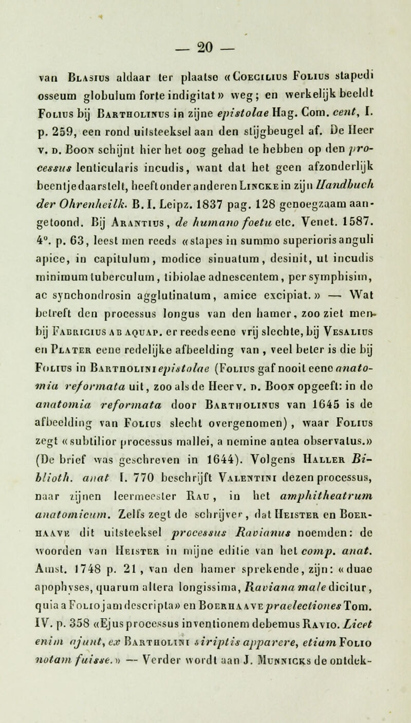 van Blasius aldaar ter plaatse «Coecilius Folius stapedi osseum globulum forte indigitat » weg; en werkelijk beeldt Folius bij Bartholinus in zijne epistolae Hag. Com. cent, I. p. 259, een rond uilsteeksel aan den stijgbeugel af. De Heer v. d. Boon schijnt hier het oog gehad te hebben op den ]>ro- cessus lenlicularis incudis, want dal het geen afzonderlijk beenljedaarslelt, beeflonderanderenLiNCKEin zijn Uandbuch der Ohrenheilk. B.I. Leipz. 1837 pag. 128 genoegzaam aan- getoond. Bij Arantius, de humano foetu etc. Venet. 1587. 4°. p. 63, leest men reeds «slapes in summo superiorisanguli apice, in capilulum, modice sinualum, desinit, ut incudis minimum lubereulum, tibiolae adnescentem, persymphisim, ac synchondrosin agglutinalum, amice excipiat. » — Wat betreft den processus longus van den hamer, zoo ziet men- bij Faericius ab aquap. er reeds eeno vrij slechte, bij Vesalius en Plater eene redelijke afbeelding van , veel beter is die bij Folius in Bartüolin iep isto lae (Folius gaf nooit eeno anato- miu reformata uit, zoo als de Heerv. n. Boon opgeeft: in do anatomia reformata door Bartholinus van 1645 is de afbeelding van Folius slecht overgenomen) , waar Folius zegt «subtilior processus mallei, a ncrnine antea observalus.» (De brief was geschreven in 1644). Volgens Haller Bi- hlioth. anat \. 770 beschrijft Valentini dezen processus, naar zijnen leermeester Rau , in het amphitheatrum anatomicum. Zelfs zegt do schrijver, dat Meister en Boer- haave dit uilsteeksel processus Raoianus noemden: de woorden van Heister in mijne editie van het comp. anat. Amst. 1748 p. 21 , van den hamer sprekende, zijn: «duae apophvses, (juarum allera longissima, Raviana male dicilur, quiaaFoliojamdescripta» enBon,Kn\WEpraelectionesTom. IV. p. 358 «Ejusprocessus inventionemdebemusRAvio.Zief^ enim ajunt,ex Bartholini siriplis apparere, etiamfono nota?» fuisse. » — Verder wordt aan J. Munnigks de ontdek-