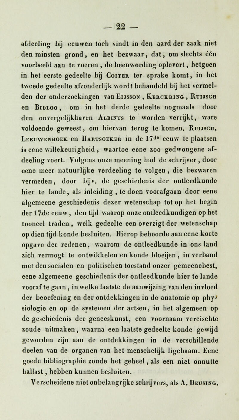 afdeeling bij eeuwen toch vindt in den aard der zaak niet den minsten grond, en het bezwaar, dat, om slechts één voorbeeld aan te voeren , de beenwording oplevert, hetgeen in het eerste gedeelte bij Coiter ter sprake komt, in het tweede gedeelte afzonderlijk wordt behandeld bij het vermel- den der onderzoekingen vanEussoif , Kerckring, Ruijsgh en Bililoo , om in het derde gedeelte nogmaals door den onvergelijkbaren Albinus te worden verrijkt, ware voldoende geweest, om hiervan terug te komen. Ruijsch, Leeuwenhoek en Hartsoeker in de 17de eeuw te plaatsen is eene willekeurigheid , waartoe eene zoo gedwongene af- deeling voert. Volgens onze meening had de schrijver , door eene meer natuurlijke verdeeling te volgen , die bezwaren vermeden, door bijv. de geschiedenis der ontleedkunde hier te lande, als inleiding, Ie doen voorafgaan door eene algemeene geschiedenis dezer wetenschap lot op het begin der 17de eeuw, den tijd waarop onze ontleedkundigen op het tooneel traden, welk gedeelle een overzigt der wetenschap op dien tijd konde besluiten. Hierop behoorde aan eene korte opgave der redenen, waarom de ontleedkunde in ons land zich vermogt te ontwikkelen en konde bloeijen, in verband met den socialen en politischen toestand onzer gemeenebest, eene algemeene geschiedenis der ontleedkunde hier te lande vooraf te gaan , in welke laatste de aanwijzing van den invloed der beoefening en der ontdekkingen in de anatomie op phy' siologio en op de systemen der artsen, in het algemeen op de geschiedenis der geneeskunst, een voornaam vereischte zoude uitmaken, waarna een laatste gedeelte konde gewijd geworden zijn aan de ontdekkingen in do verschillende deelen van de organen van het menschelijk ligchaam. Eene goede bibliographie zoude het geheel, als een niet onnutte ballast, hebben kunnen besluiten. Verscheidone niet onbelangrijke schrijvers, als A. Deusing,