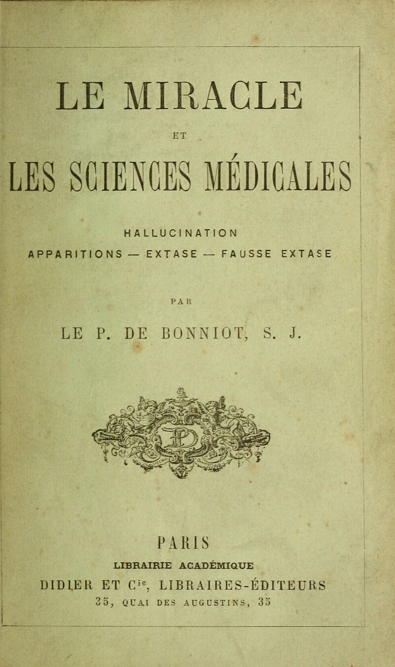 LE MIRACLE ET LES SCIENCES MEDICALES H ALLUCI NATION APPARITIONS — EXTASE — FAUSSE EXTASE LE P. DE BONNIOT, S. J. PARIS LIBRAIRIE ACADÉMIQUE DIDIER ET Cie, LIBRAIRES-ÉDITEURS 35, QUAI DES AUGUSTINS, 35