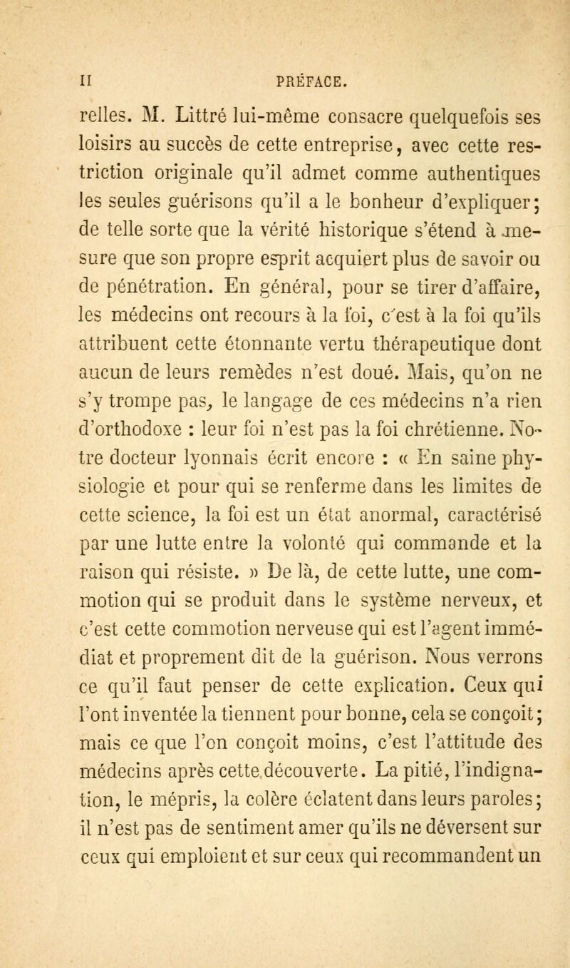 relies. M. Littré lui-même consacre quelquefois ses loisirs au succès de cette entreprise, avec cette res- triction originale qu'il admet comme authentiques les seules guérisons qu'il a le bonheur d'expliquer; de telle sorte que la vérité historique s'étend à .me- sure que son propre esprit acquiert plus de savoir ou de pénétration. En général, pour se tirer d'affaire, les médecins ont recours à la foi, c'est à la foi qu'ils attribuent cette étonnante vertu thérapeutique dont aucun de leurs remèdes n'est doué. -\Iais, qu'on ne s'y trompe pas, le langage de ces médecins n'a rien d'orthodoxe : leur foi n'est pas la foi chrétienne. No- tre docteur lyonnais écrit encore : « En saine phy- siologie et pour qui se renferme dans les limites de cette science, la foi est un état anormal, caractérisé par une lutte entre la volonté qui commande et la raison qui résiste. » De là, de cette lutte, une com- motion qui se produit dans le système nerveux, et c'est cette commotion nerveuse qui est l'agent immé- diat et proprement dit de la guérison. Nous verrons ce qu'il faut penser de cette explication. Ceux qui l'ont inventée la tiennent pour bonne, cela se conçoit ; mais ce que l'on conçoit moins, c'est l'attitude des médecins après cette découverte. La pitié, l'indigna- tion, le mépris, la colère éclatent dans leurs paroles; il n'est pas de sentiment amer qu'ils ne déversent sur ceux qui emploient et sur ceux qui recommandent un