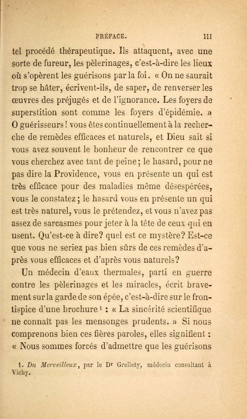 tel procédé thérapeutique. Ils attaquent, avec une sorte de fureur, les pèlerinages, c'est-à-dire les lieux où s'opèrent les guérisons par la foi. « On ne saurait trop se hâter, écrivent-ils, de saper, de renverser les œuvres des préjugés et de l'ignorance. Les foyers de superstition sont comme les foyers d'épidémie. » 0 guérisseurs ! vous êtes continuellement à la recher- che de remèdes efficaces et naturels, et Dieu sait si vous avez souvent le bonheur de rencontrer ce que vous cherchez avec tant de peine; le hasard, pour ne pas dire la Providence, vous en présente un qui est très efficace pour des maladies même désespérées, vous le constatez ; le hasard vous en présente un qui est très naturel, vous le prétendez, et vous n'avez pas assez de sarcasmes pour jeter à la tête de ceux qui en usent. Qu'est-ce à dire? quel est ce mystère? Est-ce que vous ne seriez pas bien sûrs de ces remèdes d'a- près vous efficaces et d'après vous naturels? Un médecin d'eaux thermales, parti en guerre contre les pèlerinages et les miracles, écrit brave- ment sur la garde de son épée, c'est-à-dire sur le fron- tispice d'une brochurei : « La sincérité scientifique ne connaît pas les mensonges prudents. » Si nous comprenons bien ces fières paroles, elles signifient : « Nous sommes forcés d'admettre que les guérisons 1. Du Merveilleux, par le Dr Grellety, médecin consultant à Vichy.