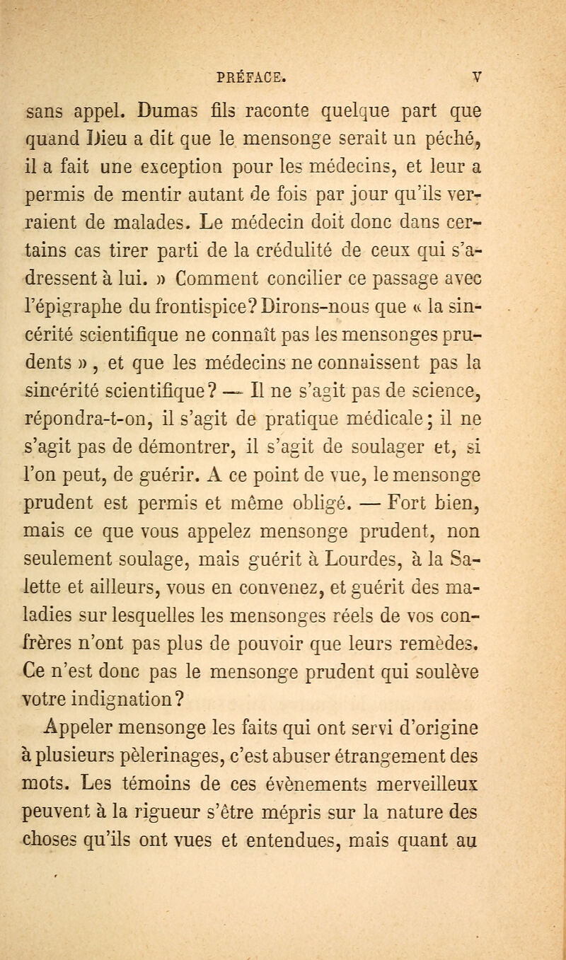 sans appel. Dumas fils raconte quelque part que quand Dieu a dit que le mensonge serait un péché, il a fait une exception pour les médecins, et leur a permis de mentir autant de fois par jour qu'ils ver- raient de malades. Le médecin doit donc dans cer- tains cas tirer parti de la crédulité de ceux qui s'a- dressent à lui. )) Comment concilier ce passage avec l'épigraphe du frontispice? Dirons-nous que « la sin- cérité scientifique ne connaît pas les mensonges pru- dents )>, et que les médecins ne connaissent pas la sincérité scientifique? — Il ne s'agit pas de science, répondra-t-on, il s'agit de pratique médicale; il ne s'agit pas de démontrer, il s'agit de soulager et, si l'on peut, de guérir. A ce point de vue, le mensonge prudent est permis et même obligé. — Fort bien, mais ce que vous appelez mensonge prudent, non seulement soulage, mais guérit à Lourdes, à la Sa- lette et ailleurs, vous en convenez, et guérit des ma- ladies sur lesquelles les mensonges réels de vos con- frères n'ont pas plus de pouvoir que leurs remèdes. Ce n'est donc pas le mensonge prudent qui soulève votre indignation? Appeler mensonge les faits qui ont servi d'origine à plusieurs pèlerinages, c'est abuser étrangement des mots. Les témoins de ces événements merveilleux peuvent à la rigueur s'être mépris sur la nature des choses qu'ils ont vues et entendues, mais quant au