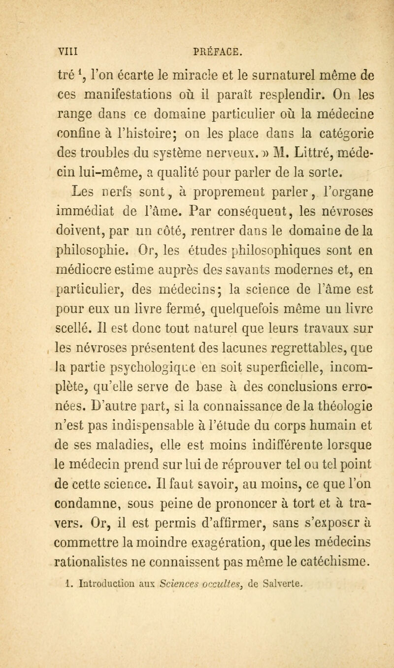 tré *, l'on écarte le miracle et 1 ces manifestations où il paraît resplendir. On les range dans ce domaine particulier où la médecine confine à l'histoire; on les place dans la catégorie des troubles du système nerveux. » M. Littré, méde- cin lui-même, a qualité pour parler de la sorte. Les nerfs sont, à proprement parler, l'organe immédiat de l'âme. Par conséquent, les névroses doivent, par un côté, rentrer dans le domaine de la philosophie. Or, les études philosophiques sont en médiocre estime auprès des savants modernes et, en particulier, des médecins; la science de l'âme est pour eux un livre fermé, quelquefois même uu livre scellé. Il est donc tout naturel que leurs travaux sur , les névroses présentent des lacunes regrettables, que la partie psychologique en soit superficielle, incom- plète, qu'elle serve de base à des conclusions erro- nées. D'autre part, si la connaissance de la théologie n'est pas indispensable à l'étude du corps humain et de ses maladies, elle est moins indifférente lorsque le médecin prend sur lui de réprouver tel ou tel point de cette science. Il faut savoir, au moins, ce que l'on condamne, sous peine de prononcer à tort et à tra- vers. Or, il est permis d'affirmer, sans s'exposer à commettre la moindre exagération, que les médecins rationalistes ne connaissent pas même le catéchisme. 1. Introduction aux Sciences occultes, de Salverle.