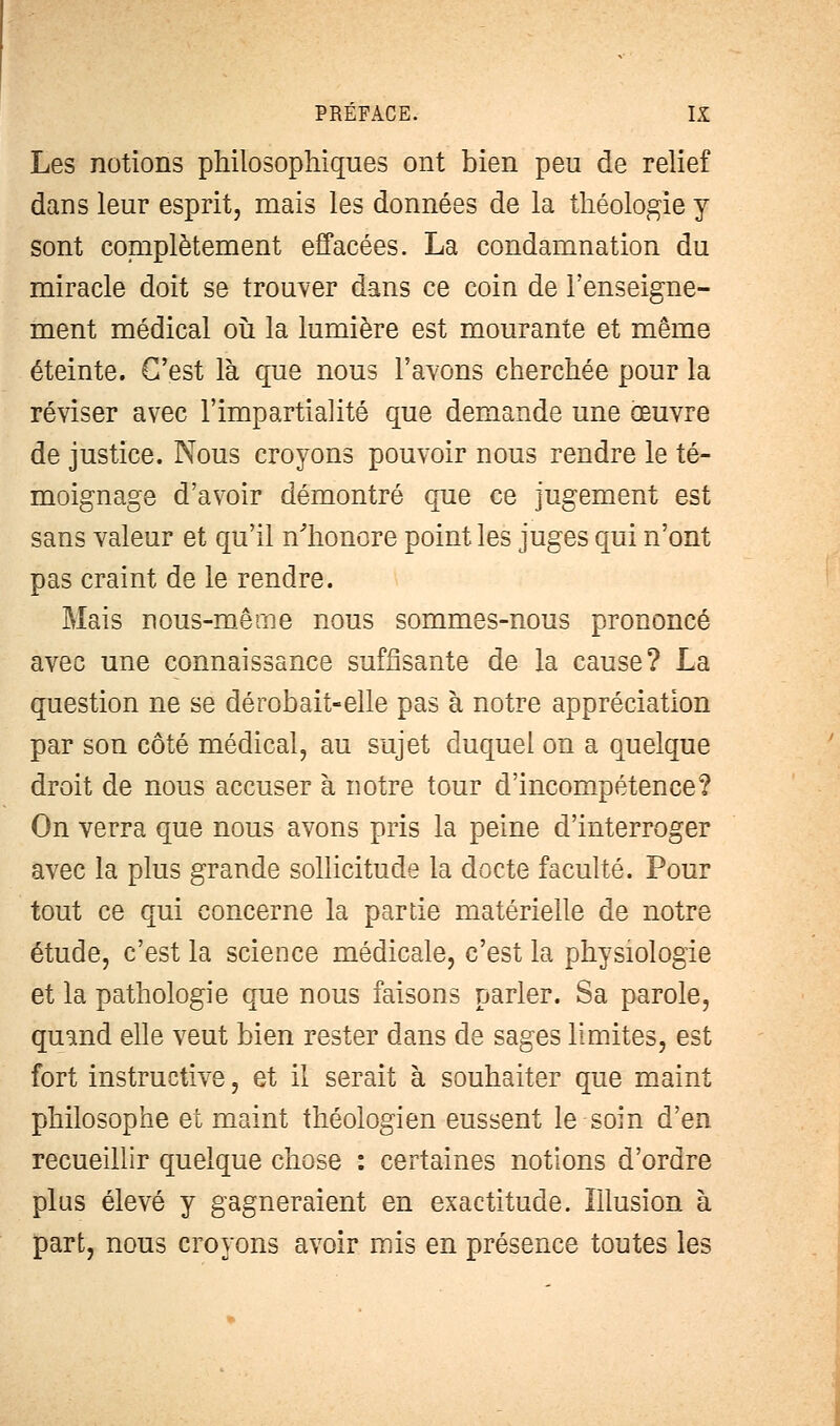 Les notions philosophiques ont bien peu de relief dans leur esprit, mais les données de la théologie y sont complètement effacées. La condamnation du miracle doit se trouver dans ce coin de l'enseigne- ment médical où la lumière est mourante et même éteinte. C'est là que nous l'avons cherchée pour la réviser avec l'impartialité que demande une oeuvre de justice. Nous croyons pouvoir nous rendre le té- moignage d'avoir démontré que ce jugement est sans valeur et qu'il n'honore point les juges qui n'ont pas craint de le rendre. Mais nous-mêrne nous sommes-nous prononcé avec une connaissance suffisante de la cause? La question ne se dérobait-elle pas à notre appréciation par son côté médical, au sujet duquel on a quelque droit de nous accuser à notre tour d'incompétence? On verra que nous avons pris la peine d'interroger avec la plus grande sollicitude la docte faculté. Pour tout ce qui concerne la partie matérielle de notre étude, c'est la science médicale, c'est la physiologie et la pathologie que nous faisons parler. Sa parole, quand elle veut bien rester dans de sages limites, est fort instructive, et il serait à souhaiter que maint philosophe et maint théologien eussent le soin d'en recueillir quelque chose : certaines notions d'ordre plus élevé y gagneraient en exactitude. Illusion à part, nous croyons avoir mis en présence toutes les