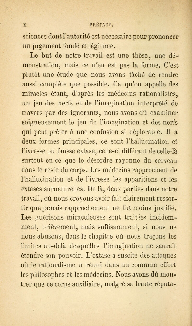 sciences dont l'autorité est nécessaire pour prononcer un jugement fondé et légitime. Le but de notre travail est une thèse, une dé- monstration, mais ce n'en est pas la forme. C'est plutôt une étude que nous avons tâché de rendre aussi complète que possible. Ce qu'on appelle des miracles étant, d'après les médecins rationalistes, un jeu des nerfs et de l'imagination interprété de ti avers par des ignorants, nous avons dû examiner soigneusement le jeu de l'imagination et des nerfs qui peut prêter à une confusion si déplorable. Il a deux formes principales, ce sont l'hallucination et Tivresse ou fausse extase, celle-ci différant de celle-là surtout en ce que le désordre rayonne du cerveau dans le reste du corps. Les médecins rapprochent de l'hallucination et de l'ivresse les apparitions et les extases surnaturelles. De là, deux parties dans notre travail, où nous croyons avoir fait clairement ressor- tir que jamais rapprochement ne fut moins justifié. Les guérisons miraculeuses sont traitée^ incidem- ment, brièvement, mais suffisamment, si nous ne nous abusons, dans le chapitre où nous traçons les limites au-delà desquelles l'imagination ne saurait étendre son pouvoir. L'extase a suscité des attaques où le rationalisme a réuni dans un commun effort les philosophes et les médecins. Nous avons dû mon- trer que ce corps auxiliaire, malgré sa haute réputa-