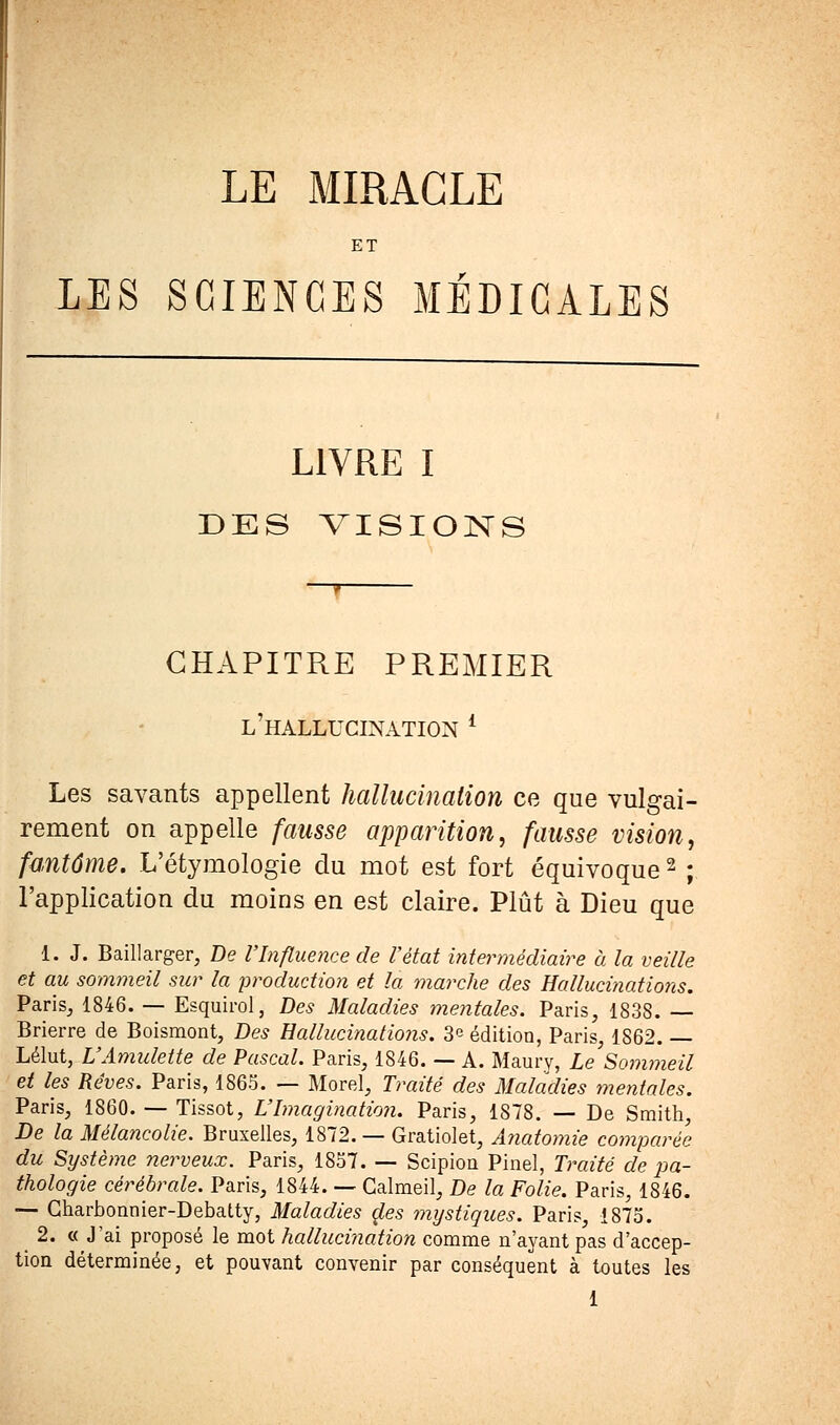 LE MIRACLE ET LES SCIENCES MÉDICALES LIVRE I DES VISIONS CHAPITRE PREMIER l'hallucination * Les savants appellent hallucination ce que vulgai- rement on appelle fausse apparition, fausse vision, fantôme. L'étymologie du mot est fort équivoque2 ; l'application du moins en est claire. Plût à Dieu que 1. J. Baillarger, De l'Influence de l'état intermédiaire à la veille et au sommeil sur la production et la marche des Hallucinations. Paris, 1846. — Esquirol, Des Maladies mentales. Paris, 1838. — Brierre de Boismont, Des Hallucinations. 3e édition, Paris, 1862. — Lélut, L'Amulette de Pascal. Paris, 1846. — A. Maury, Le Sommeil et les Rêves. Paris, 1865. — Morel, Traité des Maladies mentales. Paris, 1860. — Tissot, L'Imagination. Paris, 1878. — De Smith, De la Mélancolie. Bruxelles, 1872. — Gratiolet, Anatomie comparée du Système nerveux. Paris, 1857. — Scipion Pinel, Traité de pa- thologie cérébrale. Paris, 1844. — Galmeil, De la Folie. Paris, 1846. — Charbonnier-Debatty, Maladies oies mystiques. Paris, 1875. 2. «J'ai proposé le mot hallucination comme n'ayant pas d'accep- tion déterminée, et pouyant convenir par conséquent à toutes les