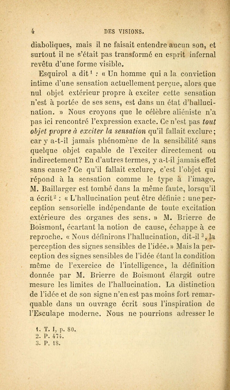 diaboliques, mais il ne faisait entendre aucun son, et surtout il ne s'était pas transformé en esprit infernal revêtu d'une forme visible. Esquirol a ditl : « Un homme qui a la conviction intime d'une sensation actuellement perçue, alors que nul objet extérieur propre à exciter cette sensation n'est à portée de ses sens, est dans un état d'halluci- nation. » Nous croyons que le célèbre aliéniste n'a pas ici rencontré l'expression exacte. Ce n'est pas tout objet propre à exciter la sensation qu'il fallait exclure; car y a-t-il jamais phénomène de la sensibilité sans quelque objet capable de l'exciter directement ou indirectement? En d'autres termes, y a-t-il jamais effet sans cause? Ce qu'il fallait exclure, c'est l'objet qui répond à la sensation comme le type à l'image. M. Baillarger est tombé dans la même faute, lorsqu'il a écrit- : « L'hallucination peut être définie : une per- ception sensorielle indépendante de toute excitation extérieure des organes des sens. » M. Brierre de Boismont, écartant la notion de cause, échappe à ce reproche, a Nous définirons l'hallucination, dit-il3, la perception des signes sensibles de l'idée. » Mais la per- ception des signes sensibles de l'idée étant la condition môme de l'exercice de l'intelligence, la définition donnée par M. Brierre de Boismont élargit outre mesure les limites de l'hallucination. La distinction de l'idée et de son signe n'en est pas moins fort remar- quable dans un ouvrage écrit sous l'inspiration de TEsculape moderne. Nous ne pourrions adresser le 1. T. I, p. 80. 2. P. 474. 3. P. tS.