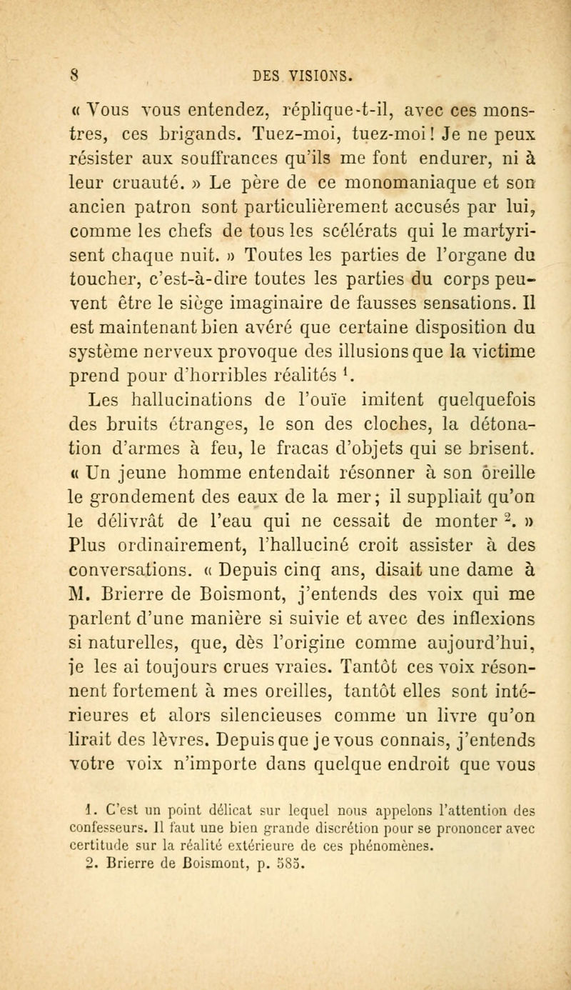 « Vous vous entendez, réplique-t-il, avec ces mons- tres, ces brigands. Tuez-moi, tuez-moi ! Je ne peux résister aux souffrances qu'ils me font endurer, ni à leur cruauté. » Le père de ce monomaniaque et son ancien patron sont particulièrement accusés par lui, comme les chefs de tous les scélérats qui le martyri- sent chaque nuit. » Toutes les parties de l'organe du toucher, c'est-à-dire toutes les parties du corps peu- vent être le siège imaginaire de fausses sensations. Il est maintenant bien avéré que certaine disposition du système nerveux provoque des illusions que la victime prend pour d'horribles réalités *. Les hallucinations de l'ouïe imitent quelquefois des bruits étranges, le son des cloches, la détona- tion d'armes à feu, le fracas d'objets qui se brisent. « Un jeune homme entendait résonner à son oreille le grondement des eaux de la mer; il suppliait qu'on le délivrât de l'eau qui ne cessait de monter 2. » Plus ordinairement, l'halluciné croit assister à des conversations. « Depuis cinq ans, disait une dame à M. Brierre de Boismont, j'entends des voix qui me parlent d'une manière si suivie et avec des inflexions si naturelles, que, dès l'origine comme aujourd'hui, îe les ai toujours crues vraies. Tantôt ces voix réson- nent fortement à mes oreilles, tantôt elles sont inté- rieures et alors silencieuses comme un livre qu'on lirait des lèvres. Depuis que je vous connais, j'entends votre voix n'importe dans quelque endroit que vous \. C'est un point délicat sur lequel nous appelons l'attention des confesseurs. 11 faut une bien grande discrétion pour se prononcer avec certitude sur la réalité extérieure de ces phénomènes.