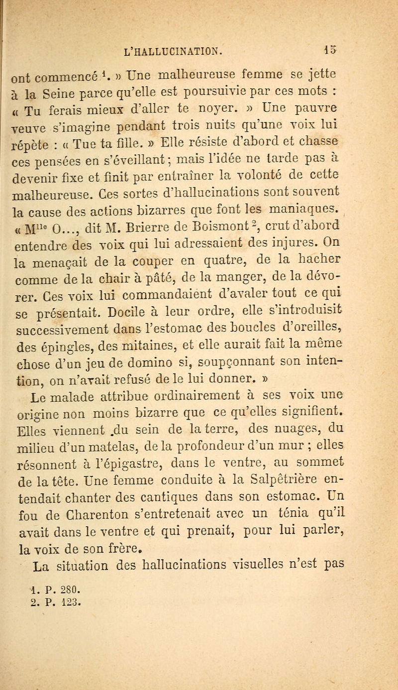 ont commencé 4. » Une malheureuse femme se jette à la Seine parce qu'elle est poursuivie par ces mots : « Tu ferais mieux d'aller te noyer. » Une pauvre veuve s'imagine pendant trois nuits qu'une voix lui répète : « Tue ta fille. » Elle résiste d'abord et chasse ces pensées en s'éveillant -, mais l'idée ne larde pas à devenir fixe et finit par entraîner la volonté de cette malheureuse. Ces sortes d'hallucinations sont souvent la cause des actions bizarres que font les maniaques. « Mlle 0..., dit M. Brierre de Boismont2, crut d'abord entendre des voix qui lui adressaient des injures. On la menaçait de la couper en quatre, de la hacher comme de la chair à pâté, de la manger, de la dévo- rer. Ces voix lui commandaient d'avaler tout ce qui se présentait. Docile à leur ordre, elle s'introduisit successivement dans l'estomac des boucles d'oreilles, des épingles, des mitaines, et elle aurait fait la même chose d'un jeu de domino si, soupçonnant son inten- tion, on n'avait refusé de le lui donner. » Le malade attribue ordinairement à ses voix une origine non moins bizarre que ce qu'elles signifient. Elles viennent .du sein de la terre, des nuages, du milieu d'un matelas, de la profondeur d'un mur ; elles résonnent à l'épigastre, dans le ventre, au sommet de la tête. Une femme conduite à la Salpêtrière en- tendait chanter des cantiques dans son estomac. Un fou de Gharenton s'entretenait avec un ténia qu'il avait dans le ventre et qui prenait, pour lui parler, la voix de son frère. La situation des hallucinations visuelles n'est pas 1. P. 280.