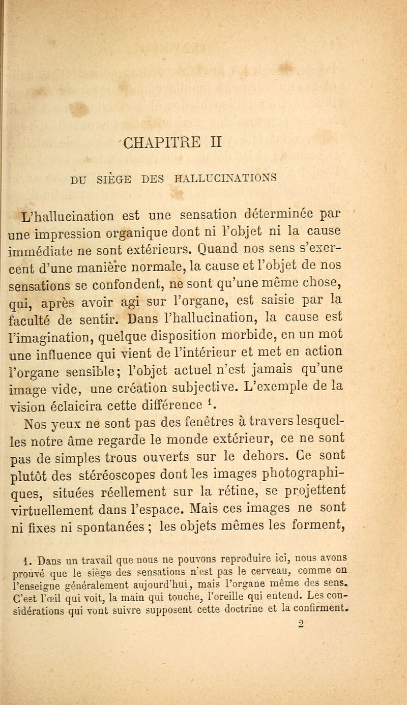 CHAPITRE II DU SIÈGE DES HALLUCINATIONS L'hallucination est une sensation déterminée par une impression organique dont ni l'objet ni la cause immédiate ne sont extérieurs. Quand nos sens s'exer- cent d'une manière normale, la cause et l'objet de nos sensations se confondent, ne sont qu'une même chose, qui, après avoir agi sur l'organe, est saisie par la faculté de sentir. Dans l'hallucination, la cause est l'imagination, quelque disposition morbide, en un mot une influence qui vient de l'intérieur et met en action l'organe sensible; l'objet actuel n'est jamais qu'une image vide, une création subjective. L'exemple de la vision éclaicira cette différence l. Nos yeux ne sont pas des fenêtres à travers lesquel- les notre âme regarde le monde extérieur, ce ne sont pas de simples trous ouverts sur le dehors. Ce sont plutôt des stéréoscopes dont les images photographi- ques, situées réellement sur la rétine, se projettent virtuellement dans l'espace. Mais ces images ne sont ni fixes ni spontanées ; les objets mêmes les forment, 1. Dans un travail que nous ne pouvons reproduire ici, nous avons prouvé que le siège des sensations n;est pas le cerveau, comme on l'enseigne généralement aujourd'hui, mais l'organe même des sens. C'est l'œil qui voit, la main qui touche, l'oreille qui entend. Les con- sidérations qui vont suivre supposent cette doctrine et la confirment. 2