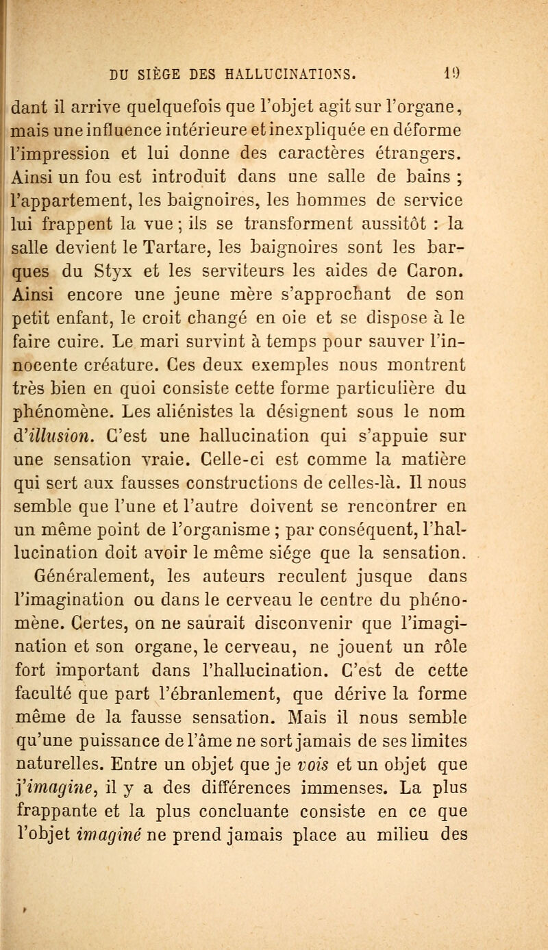 dant il arrive quelquefois que l'objet agit sur l'organe, mais une influence intérieure et inexpliquée en déforme l'impression et lui donne des caractères étrangers. Ainsi un fou est introduit dans une salle de bains ; l'appartement, les baignoires, les hommes de service lui frappent la vue ; ils se transforment aussitôt : la salle devient le Tartare, les baignoires sont les bar- ques du Styx et les serviteurs les aides de Garon. Ainsi encore une jeune mère s'approchant de son petit enfant, le croit changé en oie et se dispose à le faire cuire. Le mari survint à temps pour sauver l'in- nocente créature. Ces deux exemples nous montrent très bien en quoi consiste cette forme particulière du phénomène. Les aliénistes la désignent sous le nom d'illusion. C'est une hallucination qui s'appuie sur une sensation vraie. Celle-ci est comme la matière qui sert aux fausses constructions de celles-là. Il nous semble que l'une et l'autre doivent se rencontrer en un même point de l'organisme ; par conséquent, l'hal- lucination doit avoir le même siège que la sensation. Généralement, les auteurs reculent jusque dans l'imagination ou dans le cerveau le centre du phéno- mène. Certes, on ne saurait disconvenir que l'imagi- nation et son organe, le cerveau, ne jouent un rôle fort important dans l'hallucination. C'est de cette faculté que part l'ébranlement, que dérive la forme même de la fausse sensation. Mais il nous semble qu'une puissance de l'âme ne sort jamais de ses limites naturelles. Entre un objet que je vois et un objet que yimagi?ie, il y a des différences immenses. La plus frappante et la plus concluante consiste en ce que l'objet imaginé ne prend jamais place au milieu des