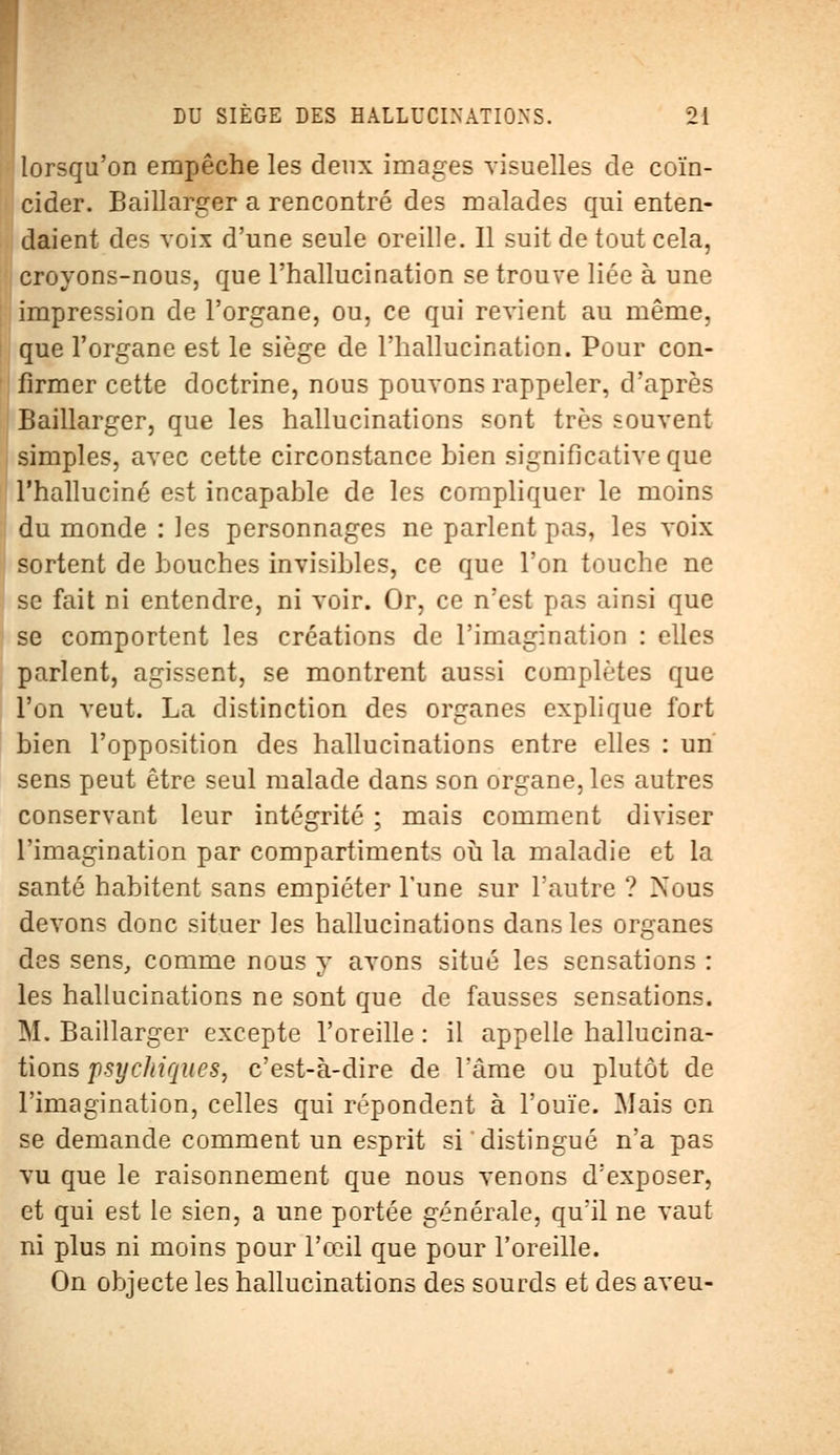 lorsqu'on empêche les deux images visuelles de coïn- cider. Baillarger a rencontré des malades qui enten- daient des voix d'une seule oreille. Il suit de tout cela, croyons-nous, que l'hallucination se trouve liée à une impression de l'organe, ou, ce qui revient au même, que l'organe est le siège de l'hallucination. Pour con- firmer cette doctrine, nous pouvons rappeler, d'après Baillarger, que les hallucinations sont très souvent simples, avec cette circonstance bien significative que l'halluciné est incapable de les compliquer le moins du monde : les personnages ne parlent pas, les voix sortent de bouches invisibles, ce que l'on touche ne se fait ni entendre, ni voir. Or, ce n'est pas ainsi que se comportent les créations de l'imagination : elles parlent, agissent, se montrent aussi complètes que l'on veut. La distinction des organes explique fort bien l'opposition des hallucinations entre elles : un sens peut être seul malade dans son organe, les autres conservant leur intégrité ; mais comment diviser l'imagination par compartiments où la maladie et la santé habitent sans empiéter Tune sur l'autre ? Nous devons donc situer les hallucinations dans les organes des sens, comme nous y avons situé les sensations : les hallucinations ne sont que de fausses sensations. M. Baillarger excepte l'oreille : il appelle hallucina- tions psychiques, c'est-à-dire de l'âme ou plutôt de l'imagination, celles qui répondent à l'ouïe. Mais on se demande comment un esprit si distingué n'a pas vu que le raisonnement que nous venons d'exposer, et qui est le sien, a une portée générale, qu'il ne vaut ni plus ni moins pour l'œil que pour l'oreille. On objecte les hallucinations des sourds et des aveu-