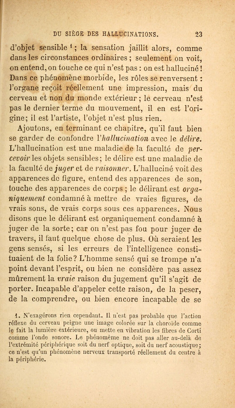 d'objet sensible *; la sensation jaillit alors, comme dans les circonstances ordinaires ; seulement on voit, on entend, on touche ce qui n'est pas : on est halluciné ! Dans ce phénomène morbide, les rôles se renversent : l'organe reçoit réellement une impression, mais du cerveau et non du monde extérieur ; le cerveau n'est pas le dernier terme du mouvement, il en est l'ori- gine; il est l'artiste, l'objet n'est plus rien. Ajoutons, en terminant ce chapitre, qu'il faut bien se garder de confondre Y hallucination avec le délire. L'hallucination est une maladie de la faculté de per- cevoir les objets sensibles; le délire est une maladie de la faculté de juger et de raisonner. L'halluciné voit des apparences de figure, entend des apparences de son, touche des apparences de corps ; le délirant est orga- niquement condamné à mettre de vraies figures, de vrais sons, de vrais corps sous ces apparences. Nous disons que le délirant est organiquement condamné à juger de la sorte; car on n'est pas fou pour juger de travers, il faut quelque chose de plus. Où seraient les gens sensés, si les erreurs de l'intelligence consti- tuaient de la folie? L'homme sensé qui se trompe n'a point devant l'esprit, ou bien ne considère pas assez mûrement la vraie raison du jugement qu'il s'agit de porter. Incapable d'appeler cette raison, de la peser, de la comprendre, ou bien encore incapable de se 1. N'exagérons rien cependant. Il n'est pas probable que Faction réflexe du cerveau peigne une image colorée sur la choroïde comme Je fait la lumière extérieure, ou mette en vibration les fibres de Corti comme l'onde sonore. Le phénomème ne doit pas aller au-delà de l'extrémité périphérique soit du nerf optique, soit du nerf acoustique; ce n'est qu'un phénomène nerveux transporté réellement du centre à la périphérie.