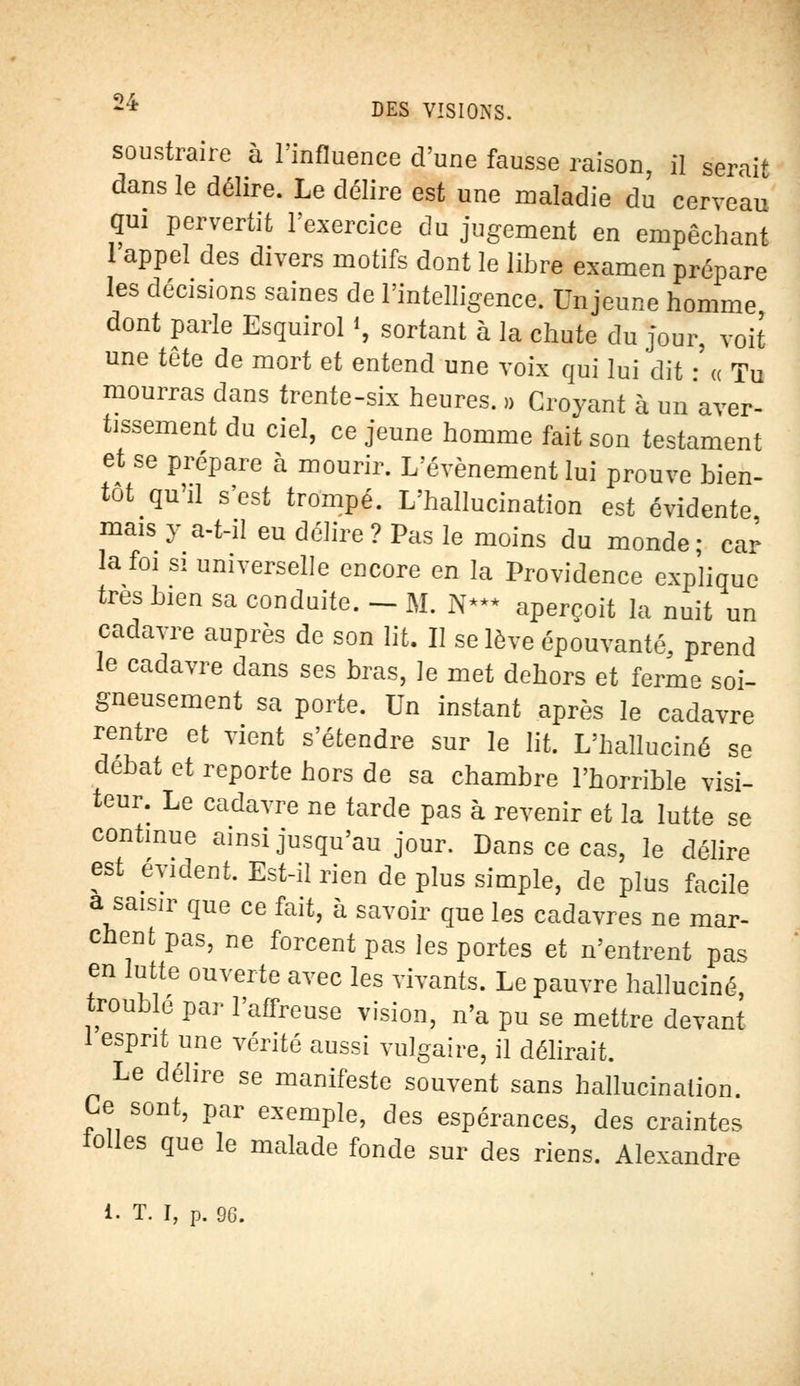 soustraire à l'influence d'une fausse raison, il ferait dans le délire. Le délire est une maladie du cerveau qui pervertit l'exercice du jugement en empêchant 1 appel des divers motifs dont le libre examen prépare les décisions saines de l'intelligence. Un jeune homme dont parle Esquirol *, sortant à la chute du jour, voit une tête de mort et entend une voix qui lui dit • « Tu mourras dans trente-six heures. » Croyant à un aver- tissement du ciel, ce jeune homme fait son testament et se prépare à mourir. L'événement lui prouve bien- tôt qu'il s'est trompé. L'hallucination est évidente mais y a-t-il eu délire? Pas le moins du monde; car la foi si universelle encore en la Providence explique très bien sa conduite. - M. N*** aperçoit la nuit un cadavre auprès de son lit. Il se lève épouvanté, prend le cadavre dans ses bras, le met dehors et ferme soi- gneusement sa porte. Un instant après le cadavre rentre et vient s'étendre sur le lit. L'halluciné se débat et reporte hors de sa chambre l'horrible visi- teur. Le cadavre ne tarde pas à revenir et la lutte se continue ainsi jusqu'au jour. Dans ce cas, le délire est évident. Est-il rien de plus simple, de plus facile a saisir que ce fait, à savoir que les cadavres ne mar- chent pas, ne forcent pas les portes et n'entrent pas en lutte ouverte avec les vivants. Le pauvre halluciné, trouble par l'affreuse vision, n'a pu se mettre devant 1 esprit une vérité aussi vulgaire, il délirait. Le délire se manifeste souvent sans hallucination. Le sont, par exemple, des espérances, des craintes toiles que le malade fonde sur des riens. Alexandre i. T. I, p. 90.