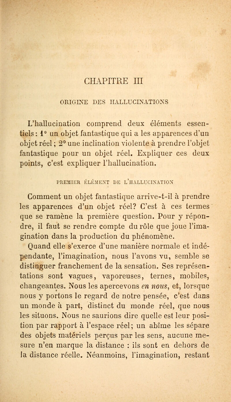 CHAPITRE III ORIGINE DES HALLUCINATIONS L'hallucination comprend deux éléments essen- tiels : 1° un objet fantastique qui a les apparences d'un objet réel ; 2° une inclination violente à prendre l'objet fantastique pour un objet réel. Expliquer ces deux points, c'est expliquer l'hallucination. PREMIER ÉLÉMENT DE I/HALLUCIXATIOX Comment un objet fantastique arrive-t-il à prendre les apparences d'un objet réel? C'est à ces termes que se ramène la première question. Pour y répon- dre, il faut se rendre compte du rôle que joue l'ima- gination dans la production du phénomène. Quand elle s'exerce d'une manière normale et indé- pendante, l'imagination, nous l'avons vu, semble se distinguer franchement de la sensation. Ses représen- tations sont vagues, vaporeuses, ternes, mobiles, changeantes. Nous les apercevons en nous, et, lorsque nous y portons le regard de notre pensée, c'est dans un monde à part, distinct du monde réel, que nous les situons. Nous ne saurions dire quelle est leur posi- tion par rapport à l'espace réel; un abîme les sépare des objets matériels perçus par les sens, aucune me- sure n'en marque la distance : ils sont en dehors de la distance réelle. Néanmoins, l'imagination, restant