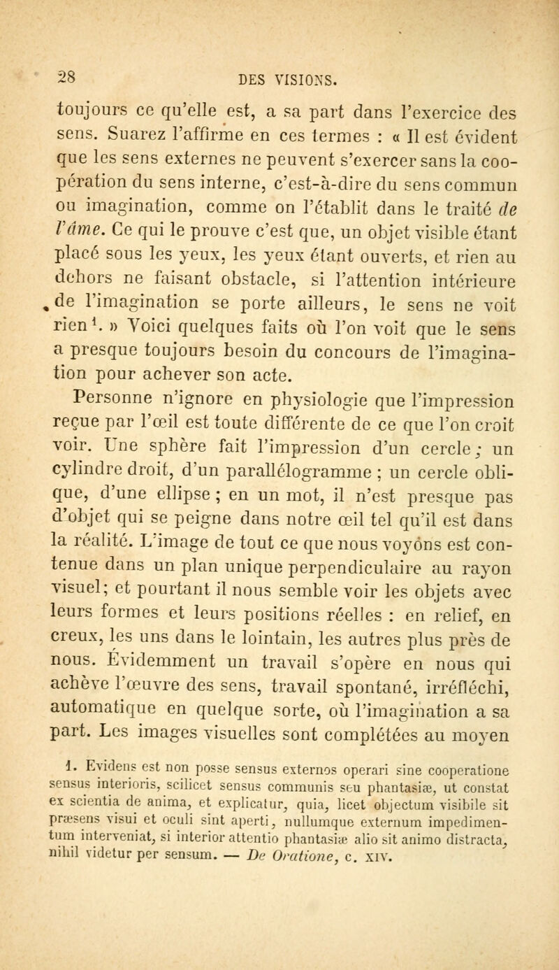 toujours ce qu'elle est, a sa part dans l'exercice des sens. Suarez l'affirme en ces termes : « Il est évident que les sens externes ne peuvent s'exercer sans la coo- pération du sens interne, c'est-à-dire du sens commun ou imagination, comme on l'établit dans le traité de Fâme. Ce qui le prouve c'est que, un objet visible étant placé sous les yeux, les yeux étant ouverts, et rien au dehors ne faisant obstacle, si l'attention intérieure , de l'imagination se porte ailleurs, le sens ne voit rien1. » Voici quelques faits où l'on voit que le sens a presque toujours besoin du concours de l'imagina- tion pour achever son acte. Personne n'ignore en physiologie que l'impression reçue par l'œil est toute différente de ce que l'on croit voir. Une sphère fait l'impression d'un cercle; un cylindre droit, d'un parallélogramme ; un cercle obli- que, d'une ellipse ; en un mot, il n'est presque pas d'objet qui se peigne dans notre œil tel qu'il est dans la réalité. L'image de tout ce que nous voyons est con- tenue dans un plan unique perpendiculaire au rayon visuel; et pourtant il nous semble voir les objets avec leurs formes et leurs positions réelles : en relief, en creux, les uns dans le lointain, les autres plus près de nous. Evidemment un travail s'opère en nous qui achève l'œuvre des sens, travail spontané, irréfléchi, automatique en quelque sorte, où l'imagination a sa part. Les images visuelles sont complétées au moyen 1. Evidens est non posse sensus externes operari sine cooperatione sensus interioris, scilicet sensus commuais seu phantasiœ, ut constat ex scientia de anima, et explicatur, quia, licet objectum visibile sit prœsens visui et oculi sint aperti, nullumque externum impedimen- tum interveniat, si interior attentio phantasite alio sit animo distracta, nihil videturper sensum. — De Orcdione, c. xiv.