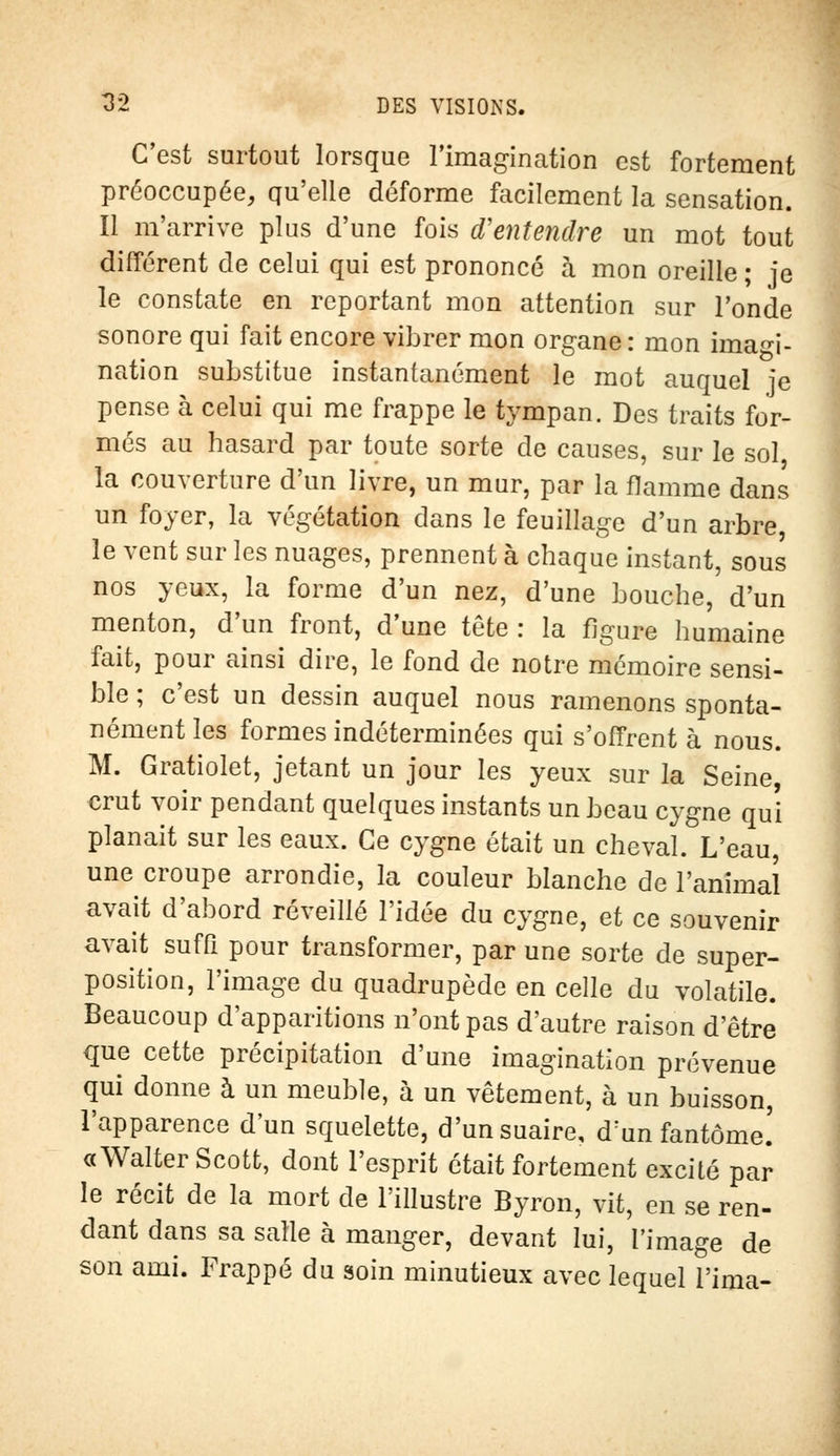 C'est surtout lorsque l'imagination est fortement préoccupée, qu'elle déforme facilement la sensation. Il m'arrive plus d'une fois d'entendre un mot tout différent de celui qui est prononcé à mon oreille ; je le constate en reportant mon attention sur l'onde sonore qui fait encore vibrer mon organe : mon imagi- nation substitue instantanément le mot auquel je pense à celui qui me frappe le tympan. Des traits for- més au hasard par toute sorte de causes, sur le sol la couverture d'un livre, un mur, par la flamme dans un foyer, la végétation dans le feuillage d'un arbre le vent sur les nuages, prennent à chaque instant, sous nos yeux, la forme d'un nez, d'une bouche, d'un menton, d'un front, d'une tête : la figure humaine fait, pour ainsi dire, le fond de notre mémoire sensi- ble ; c'est un dessin auquel nous ramenons sponta- nément les formes indéterminées qui s'offrent à nous. M. Gratiolet, jetant un jour les yeux sur la Seine, crut voir pendant quelques instants un beau cygne qui planait sur les eaux. Ce cygne était un cheval. L'eau, une croupe arrondie, la couleur blanche de l'animal avait d'abord réveillé l'idée du cygne, et ce souvenir avait suffi pour transformer, par une sorte de super- position, l'image du quadrupède en celle du volatile. Beaucoup d'apparitions n'ont pas d'autre raison d'être que cette précipitation d'une imagination prévenue qui donne à un meuble, à un vêtement, à un buisson, l'apparence d'un squelette, d'un suaire, drun fantôme.' « Walter Scott, dont l'esprit était fortement excité par le récit de la mort de l'illustre Byron, vit, en se ren- dant dans sa salle à manger, devant lui, l'image de son ami. Frappé du soin minutieux avec lequel l'ima-