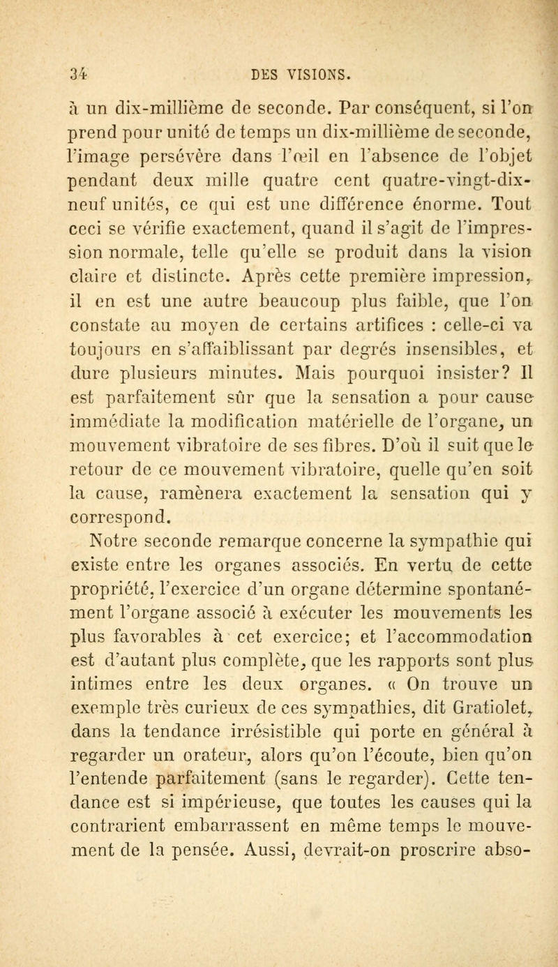 à un dix-millième de seconde. Par conséquent, si l'on prend pour unité de temps un dix-millième de seconde, l'image persévère dans l'œil en l'absence de l'objet pendant deux mille quatre cent quatre-vingt-dix- neuf unités, ce qui est une différence énorme. Tout ceci se vérifie exactement, quand il s'agit de l'impres- sion normale, telle qu'elle se produit dans la vision claire et distincte. Après cette première impression, il en est une autre beaucoup plus faible, que Ton constate au moyen de certains artifices : celle-ci va toujours en s'aflàiblissant par degrés insensibles, et dure plusieurs minutes. Mais pourquoi insister? Il est parfaitement sûr que la sensation a pour cause immédiate la modification matérielle de l'organe, un mouvement vibratoire de ses fibres. D'où il suit que le retour de ce mouvement vibratoire, quelle qu'en soit la cause, ramènera exactement la sensation qui y correspond. Notre seconde remarque concerne la sympathie qui existe entre les organes associés. En vertu de cette propriété, l'exercice d'un organe détermine spontané- ment l'organe associé à exécuter les mouvements les plus favorables à cet exercice; et l'accommodation est d'autant plus complète, que les rapports sont plus intimes entre les deux organes. « On trouve un exemple très curieux de ces sympathies, dit Gratiolet, dans la tendance irrésistible qui porte en général à regarder un orateur, alors qu'on l'écoute, bien qu'on l'entende parfaitement (sans le regarder). Cette ten- dance est si impérieuse, que toutes les causes qui la contrarient embarrassent en même temps le mouve- ment de la pensée. Aussi, devrait-on proscrire abso-