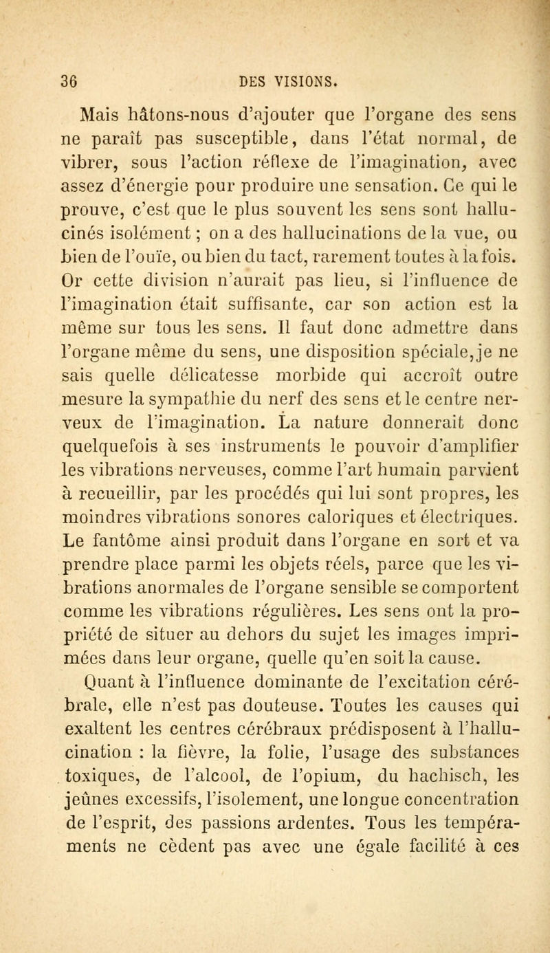 Mais hâtons-nous d'ajouter que l'organe des sens ne paraît pas susceptible, dans l'état normal, de vibrer, sous l'action réflexe de l'imagination, avec assez d'énergie pour produire une sensation. Ce qui le prouve, c'est que le plus souvent les sens sont hallu- cinés isolément ; on a des hallucinations de la vue, ou bien de l'ouïe, ou bien du tact, rarement toutes à la fois. Or cette division n'aurait pas lieu, si l'influence de l'imagination était suffisante, car son action est la même sur tous les sens. Il faut donc admettre dans l'organe môme du sens, une disposition spéciale, je ne sais quelle délicatesse morbide qui accroît outre mesure la sympathie du nerf des sens et le centre ner- veux de l'imagination. La nature donnerait donc quelquefois à ses instruments le pouvoir d'amplifier les vibrations nerveuses, comme l'art humain parvient à recueillir, par les procédés qui lui sont propres, les moindres vibrations sonores caloriques et électriques. Le fantôme ainsi produit dans l'organe en sort et va prendre place parmi les objets réels, parce que les vi- brations anormales de l'organe sensible se comportent comme les vibrations régulières. Les sens ont la pro- priété de situer au dehors du sujet les images impri- mées dans leur organe, quelle qu'en soit la cause. Quant à l'influence dominante de l'excitation céré- brale, elle n'est pas douteuse. Toutes les causes qui exaltent les centres cérébraux prédisposent à l'hallu- cination : la fièvre, la folie, l'usage des substances toxiques, de l'alcool, de l'opium, du hachisch, les jeûnes excessifs, l'isolement, une longue concentration de l'esprit, des passions ardentes. Tous les tempéra- ments ne cèdent pas avec une égale facilité à ces