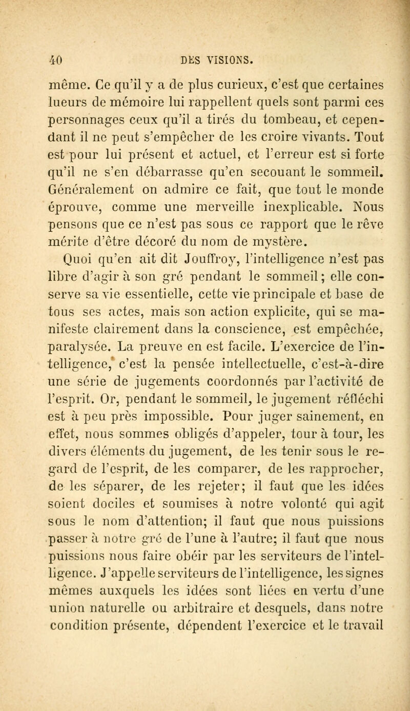 même. Ce qu'il y a de plus curieux, c'est que certaines lueurs de mémoire lui rappellent quels sont parmi ces personnages ceux qu'il a tirés du tombeau, et cepen- dant il ne peut s'empêcher de les croire vivants. Tout est pour lui présent et actuel, et l'erreur est si forte qu'il ne s'en débarrasse qu'en secouant le sommeil. Généralement on admire ce fait, que tout le monde éprouve, comme une merveille inexplicable. Nous pensons que ce n'est pas sous ce rapport que le rêve mérite d'être décoré du nom de mystère. Quoi qu'en ait dit Jouffroy, l'intelligence n'est pas libre d'agir à son gré pendant le sommeil ; elle con- serve sa vie essentielle, cette vie principale et base de tous ses actes, mais son action explicite, qui se ma- nifeste clairement dans la conscience, est empêchée, paralysée. La preuve en est facile. L'exercice de l'in- telligence,' c'est la pensée intellectuelle, c'est-à-dire une série de jugements coordonnés par l'activité de l'esprit. Or, pendant le sommeil, le jugement réfléchi est à peu près impossible. Pour juger sainement, en effet, nous sommes obligés d'appeler, tour à tour, les divers éléments du jugement, de les tenir sous le re- gard de l'esprit, de les comparer, de les rapprocher, de les séparer, de les rejeter; il faut que les idées soient dociles et soumises à notre volonté qui agit sous le nom d'attention; il faut que nous puissions passer à notre gré de l'une à l'autre; il faut que nous puissions nous faire obéir par les serviteurs de l'intel- ligence. J'appelle serviteurs de l'intelligence, les signes mêmes auxquels les idées sont liées en vertu d'une union naturelle ou arbitraire et desquels, dans notre condition présente, dépendent l'exercice et le travail