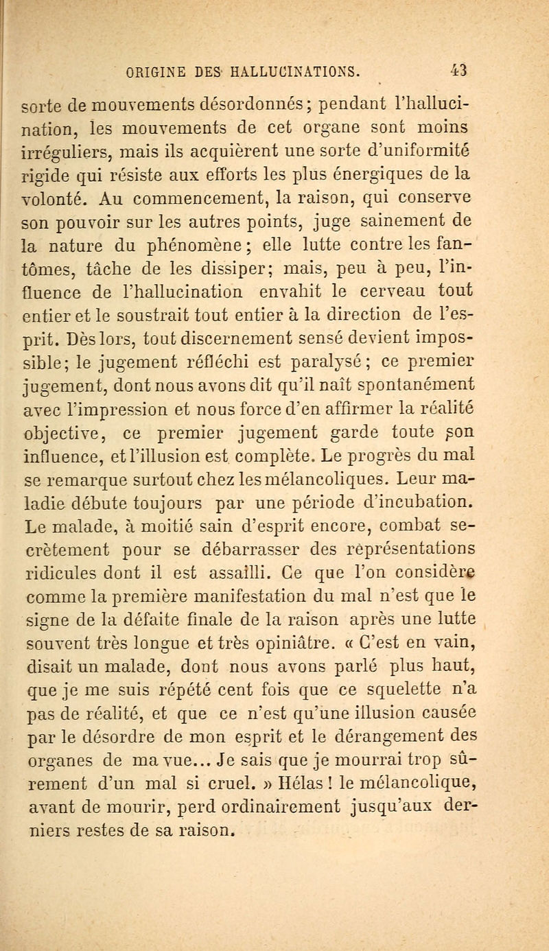 sorte de mouvements désordonnés ; pendant l'halluci- nation, les mouvements de cet organe sont moins irréguliers, mais ils acquièrent une sorte d'uniformité rigide qui résiste aux efforts les plus énergiques de la volonté. Au commencement, la raison, qui conserve son pouvoir sur les autres points, juge sainement de la nature du phénomène ; elle lutte contre les fan- tômes, tâche de les dissiper; mais, peu à peu, l'in- fluence de l'hallucination envahit le cerveau tout entier et le soustrait tout entier à la direction de l'es- prit. Dès lors, tout discernement sensé devient impos- sible; le jugement réfléchi est paralysé; ce premier jugement, dont nous avons dit qu'il naît spontanément avec l'impression et nous force d'en affirmer la réalité objective, ce premier jugement garde toute son influence, et l'illusion est complète. Le progrès du mal se remarque surtout chez les mélancoliques. Leur ma- ladie débute toujours par une période d'incubation. Le malade, à moitié sain d'esprit encore, combat se- crètement pour se débarrasser des représentations ridicules dont il est assailli. Ce que l'on considère comme la première manifestation du mal n'est que le signe de la défaite finale de la raison après une lutte souvent très longue et très opiniâtre. « C'est en vain, disait un malade, dont nous avons parlé plus haut, que je me suis répété cent fois que ce squelette n'a pas de réalité, et que ce n'est qu'une illusion causée par le désordre de mon esprit et le dérangement des organes de ma vue... Je sais que je mourrai trop sû- rement d'un mal si cruel. » Hélas ! le mélancolique, avant de mourir, perd ordinairement jusqu'aux der- niers restes de sa raison.