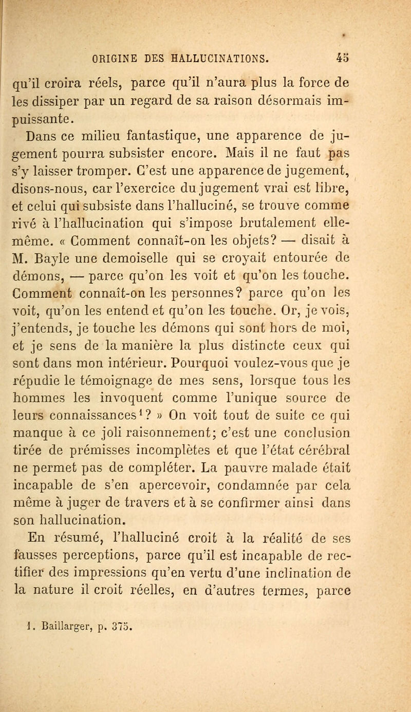 qu'il croira réels, parce qu'il n'aura plus la force de les dissiper par un regard de sa raison désormais im- puissante. Dans ce milieu fantastique, une apparence de ju- gement pourra subsister encore. Mais il ne faut pas s'y laisser tromper. C'est une apparence de jugement, disons-nous, car l'exercice du jugement vrai est libre, et celui qui subsiste dans l'halluciné, se trouve comme rivé à l'hallucination qui s'impose brutalement elle- même. « Comment connaît-on les objets? — disait à M. Bayle une demoiselle qui se croyait entourée de démons, — parce qu'on les voit et qu'on les touche. Comment connaît-on les personnes? parce qu'on les voit, qu'on les entend et qu'on les touche. Or, je vois, j'entends, je touche les démons qui sont hors de moi, et je sens de la manière la plus distincte ceux qui sont dans mon intérieur. Pourquoi voulez-vous que je répudie le témoignage de mes sens, lorsque tous les hommes les invoquent comme l'unique source de leurs connaissances1? » On voit tout de suite ce qui manque à ce joli raisonnement; c'est une conclusion tirée de prémisses incomplètes et que l'état cérébral ne permet pas de compléter. La pauvre malade était incapable de s'en apercevoir, condamnée par cela même à juger de travers et à se confirmer ainsi dans son hallucination. En résumé, l'halluciné croit à la réalité de ses fausses perceptions, parce qu'il est incapable de rec- tifier des impressions qu'en vertu d'une inclination de la nature il croit réelles, en d'autres termes, parce l. Baillarger, p. 375.