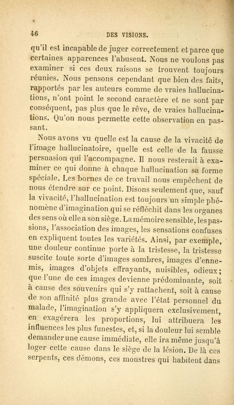 qu'il est incapable de juger correctement et parce que certaines apparences l'abusent. Nous ne voulons pas examiner si ces deux raisons se trouvent toujours réunies. Nous pensons cependant que bien des faits, rapportés par les auteurs comme de vraies hallucina- tions, n'ont point le second caractère et ne sont par conséquent, pas plus que le rêve, de vraies hallucina- tions. Qu'on nous permette cette observation en pas- sant. Nous avons vu quelle est la cause de la vivacité de l'image hallucinatoire, quelle est celle de la fausse persuasion qui l'accompagne. Il nous resterait à exa- miner ce qui donne à chaque hallucination sa forme spéciale. Les bornes de ce travail nous empêchent de nous étendre sur ce point. Disons seulement que, sauf la vivacité, l'hallucination est toujours un simple phé- nomène d'imagination qui se réfléchit dans les organes des sens où elle a son siège. La mémoire sensible, les pas- sions, l'association des images, les sensations confuses en expliquent toutes les variétés. Ainsi, par exemple, une douleur continue porte à la tristesse, la tristesse suscite toute sorte d'images sombres, images d'enne- mis, images d'objets effrayants, nuisibles, odieux; que l'une de ces images devienne prédominante, soit à cause des souvenirs qui s'y rattachent, soit à cause de son affinité plus grande avec l'état personnel du malade, l'imagination s'y appliquera exclusivement, en exagérera les proportions, lui attribuera les influences les plus funestes, et, si là douleur lui semble demander une cause immédiate, elle ira même jusqu'à loger cette cause dans le siège de la lésion. De là ces serpents, ces démons, ces monstres qui habitent dans