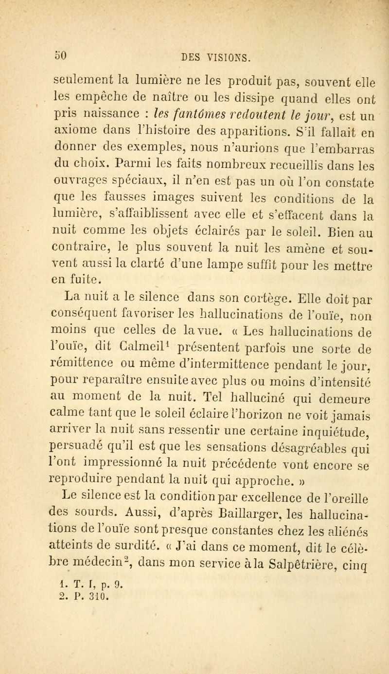 seulement la lumière ne les produit pas, souvent elle les empêche de naître ou les dissipe quand elles ont pris naissance : les fantômes redoutent le jour, est un axiome dans l'histoire des apparitions. S:il fallait en donner des exemples, nous n'aurions que l'embarras du choix. Parmi les faits nombreux recueillis dans les ouvrages spéciaux, il n'en est pas un où l'on constate que les fausses images suivent les conditions de la lumière, s'affaiblissent avec elle et s'effacent dans la nuit comme les objets éclairés par le soleil. Bien au contraire, le plus souvent la nuit les amène et sou- vent aussi la clarté d'une lampe suffit pour les mettre en fuite. La nuit a le silence dans son cortège. Elle doit par conséquent favoriser les hallucinations de l'ouïe, non moins que celles de la vue. « Les hallucinations de l'ouïe, dit Calmeil1 présentent parfois une sorte de rémittence ou môme d'intermittence pendant le jour, pour reparaître ensuite avec plus ou moins d'intensité au moment de la nuit. Tel halluciné qui demeure calme tant que le soleil éclaire l'horizon ne voit jamais arriver la nuit sans ressentir une certaine inquiétude, persuadé qu'il est que les sensations désagréables qui l'ont impressionné la nuit précédente vont encore se reproduire pendant la nuit qui approche. » Le silence est la condition par excellence de l'oreille des sourds. Aussi, d'après Baillarger, les hallucina- tions de l'ouïe sont presque constantes chez les aliénés atteints de surdité, « J'ai dans ce moment, dit le célè- bre médecin2, dans mon service à la Salpêtrière, cinq 1. T. r, p. 9. 2. P. 310.