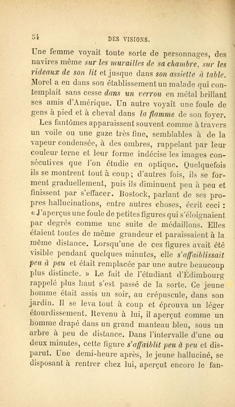 Une femme voyait toute sorte de personnages, des navires même sur les murailles de sa chambre, sur les rideaux de son lit et jusque dans son assiette à table. Morel a eu dans son établissement un malade qui con- templait sans cesse dans un verrou en métal brillant ses amis d'Amérique. Un autre voyait une foule de gens à pied et à cheval dans la flamme de son foyer. Les fantômes apparaissent souvent comme à travers un voile ou une gaze très fine, semblables à de la vapeur condensée, à des ombres, rappelant par leur couleur terne et leur forme indécise les images con- sécutives que l'on étudie en optique. Quelquefois ils se montrent tout à coup ; d'autres fois, ils se for- ment graduellement, puis ils diminuent peu à peu et finissent par s'effacer. Bostock, parlant de ses pro- pres hallucinations, entre autres choses, écrit ceci : « J'aperçus une foule de petites figures qui s'éloignaient par degrés comme une suite de médaillons Elles étaient toutes de même grandeur et paraissaient à la même distance. Lorsqu'une de ces figures avait été visible pendant quelques minutes, elle s'affaiblissait peu à peu et était remplacée par une autre beaucoup plus distincte. » Le fait de l'étudiant d'Edimbourg rappelé plus haut s'est passé de la sorte. Ce jeune homme était assis un soir, au crépuscule, dans son jardin. 11 se leva tout à coup et éprouva un léger étourdissement, Revenu à lui, il aperçut comme un homme drapé dans un grand manteau bleu, sous un arbre à peu de distance. Dans l'intervalle d'une ou deux minutes, cette figure s'affaiblit peu à peu et dis- parut. Une demi-heure après, le jeune halluciné, se disposant à rentrer chez lui, aperçut encore le fan-