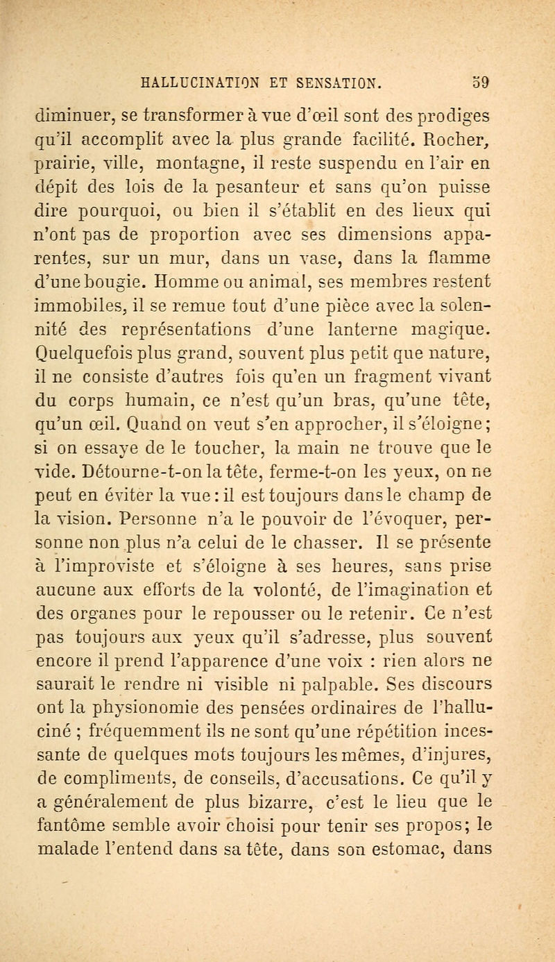 diminuer, se transformer à vue d'œil sont des prodiges qu'il accomplit avec la plus grande facilité. Rocher, prairie, ville, montagne, il reste suspendu en l'air en dépit des lois de la pesanteur et sans qu'on puisse dire pourquoi, ou bien il s'établit en des lieux qui n'ont pas de proportion avec ses dimensions appa- rentes, sur un mur, dans un vase, dans la flamme d'une bougie. Homme ou animal, ses membres restent immobiles, il se remue tout d'une pièce avec la solen- nité des représentations d'une lanterne magique. Quelquefois plus grand, souvent plus petit que nature, il ne consiste d'autres fois qu'en un fragment vivant du corps humain, ce n'est qu'un bras, qu'une tête, qu'un œil. Quand on veut s'en approcher, il s'éloigne; si on essaye de le toucher, la main ne trouve que le vide. Détourne-t-onlatête, ferme-t-on les yeux, on ne peut en éviter la vue : il est toujours dans le champ de la vision. Personne n'a le pouvoir de l'évoquer, per- sonne non plus n7a celui de le chasser. Il se présente à l'improviste et s'éloigne à ses heures, sans prise aucune aux efforts de la volonté, de l'imagination et des organes pour le repousser ou le retenir. Ce n'est pas toujours aux yeux qu'il s'adresse, plus souvent encore il prend l'apparence d'une voix : rien alors ne saurait le rendre ni visible ni palpable. Ses discours ont la physionomie des pensées ordinaires de l'hallu- ciné ; fréquemment ils ne sont qu'une répétition inces- sante de quelques mots toujours les mêmes, d'injures, de compliments, de conseils, d'accusations. Ce qu'il y a généralement de plus bizarre, c'est le lieu que le fantôme semble avoir choisi pour tenir ses propos; le malade l'entend dans sa tête, dans son estomac, dans