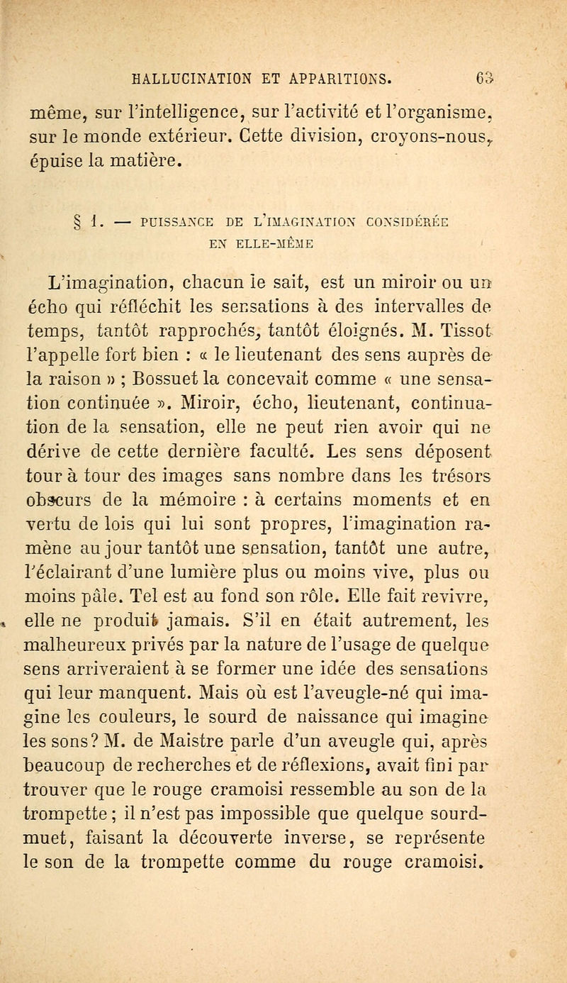 même, sur l'intelligence, sur l'activité et l'organisme, sur le monde extérieur. Cette division, croyons-nous,, épuise la matière. § 1. — PUISSANCE DE L IMAGINATION CONSIDÉRÉE EN ELLE-MÊME L'imagination, chacun le sait, est un miroir ou un écho qui réfléchit les sensations à des intervalles de temps, tantôt rapprochés, tantôt éloignés. M. Tissot l'appelle fort bien : « le lieutenant des sens auprès de la raison » ; Bossuet la concevait comme « une sensa- tion continuée ». Miroir, écho, lieutenant, continua- tion de la sensation, elle ne peut rien avoir qui ne dérive de cette dernière faculté. Les sens déposent tour à tour des images sans nombre dans les trésors obscurs de la mémoire : à certains moments et en vertu de lois qui lui sont propres, l'imagination ra- mène au jour tantôt une sensation, tantôt une autre, l'éclairant d'une lumière plus ou moins vive, plus ou moins pâle. Tel est au fond son rôle. Elle fait revivre, elle ne produit jamais. S'il en était autrement, les malheureux privés par la nature de l'usage de quelque sens arriveraient à se former une idée des sensations qui leur manquent. Mais où est l'aveugle-né qui ima- gine les couleurs, le sourd de naissance qui imagine les sons? M. de Maistre parle d'un aveugle qui, après beaucoup de recherches et de réflexions, avait fini par trouver que le rouge cramoisi ressemble au son de la trompette ; il n'est pas impossible que quelque sourd- muet, faisant la découverte inverse, se représente le son de la trompette comme du rouge cramoisi.