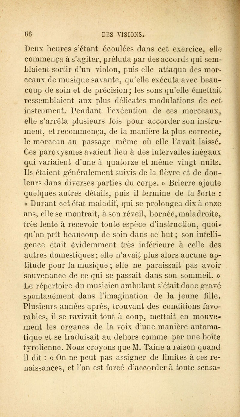 Deux heures s'étant écoulées dans cet exercice, elle commença à s'agiter, préluda par des accords qui sem- blaient sortir d'un violon, puis elle attaqua des mor- ceaux de musique savante, qu'elle exécuta avec beau- coup de soin et de précision; les sons qu'elle émettait ressemblaient aux plus délicates modulations de cet instrument. Pendant l'exécution de ces morceaux, elle s'arrêta plusieurs fois pour accorder son instru- ment, et recommença, de la manière la plus correcter le morceau au passage même où elle l'avait laissé. Ces paroxysmes avaient lieu à des intervalles inégaux qui variaient d'une à quatorze et même vingt nuits. Ils étaient généralement suivis de la fièvre et de dou- leurs dans diverses parties du corps. » Brierre ajoute quelques autres détails, puis il termine de la Sorte : « Durant cet état maladif, qui se prolongea dix à onze ans, elle se montrait, à son réveil, bornée, maladroite, très lente à recevoir toute espèce d'instruction, quoi- qu'on prît beaucoup de soin dans ce but ; son intelli- gence était évidemment très inférieure à celle des autres domestiques; elle n'avait plus alors aucune ap- titude pour la musique ; elle ne paraissait pas avoir souvenance de ce qui se passait dans son sommeil. » Le répertoire du musicien ambulant s'était donc gravé spontanément dans l'imagination de la jeune fille. Plusieurs années après, trouvant des conditions favo- rables, il se ravivait tout à coup, mettait en mouve- ment les organes de la voix d'une manière automa- tique et se traduisait au dehors comme par une boîte tyrolienne. Nous croyons que M. Taine a raison quand il dit : « On ne peut pas assigner de limites à ces re- naissances, et l'on est forcé d'accorder à toute sensa-