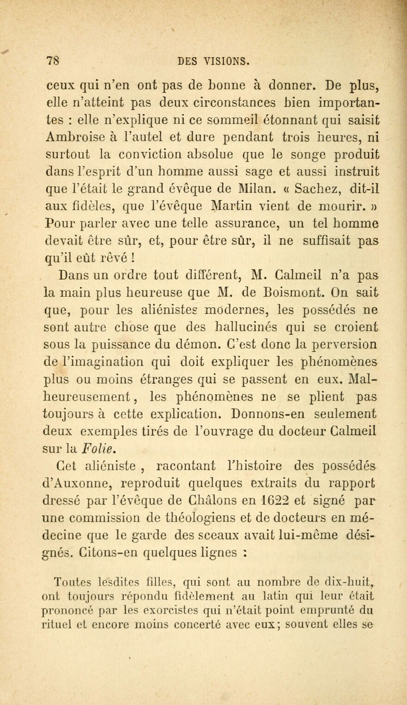 ceux qui n'en ont pas de bonne à donner. De plus, elle n'atteint pas deux circonstances bien importan- tes : elle n'explique ni ce sommeil étonnant qui saisit Ambroise à l'autel et dure pendant trois heures, ni surtout la conviction absolue que le songe produit dans l'esprit d'un homme aussi sage et aussi instruit que l'était le grand évêque de Milan. « Sachez, dit-il aux fidèles, que l'évêque Martin vient de mourir. » Pour parler avec une telle assurance, un tel homme devait être sûr, et, pour être sûr, il ne suffisait pas qu'il eût rêvé ! Dans un ordre tout différent, M. Calmeil n'a pas la main plus heureuse que M. de Boismont. On sait que, pour les aliénistes modernes, les possédés ne sont autre chose que des hallucinés qui se croient sous la puissance du démon. C'est donc la perversion de l'imagination qui doit expliquer les phénomènes plus ou moins étranges qui se passent en eux. Mal- heureusement , les phénomènes ne se plient pas toujours à cette explication. Donnons-en seulement deux exemples tirés de l'ouvrage du docteur Calmeil sur la Folie. Cet aliéniste , racontant l'histoire des possédés d'Auxonne, reproduit quelques extraits du rapport dressé par l'évêque de Châlons en 1622 et signé par une commission de théologiens et de docteurs en mé- decine que le garde des sceaux avait lui-même dési- gnés. Citons-en quelques lignes : Toutes lesdites filles, qui sont au nombre de dix-huit, ont toujours répondu fidèlement au latin qui leur était prononcé par les exorcistes qui n'était point emprunté du rituel et encore moins concerté avec eux; souvent elles se